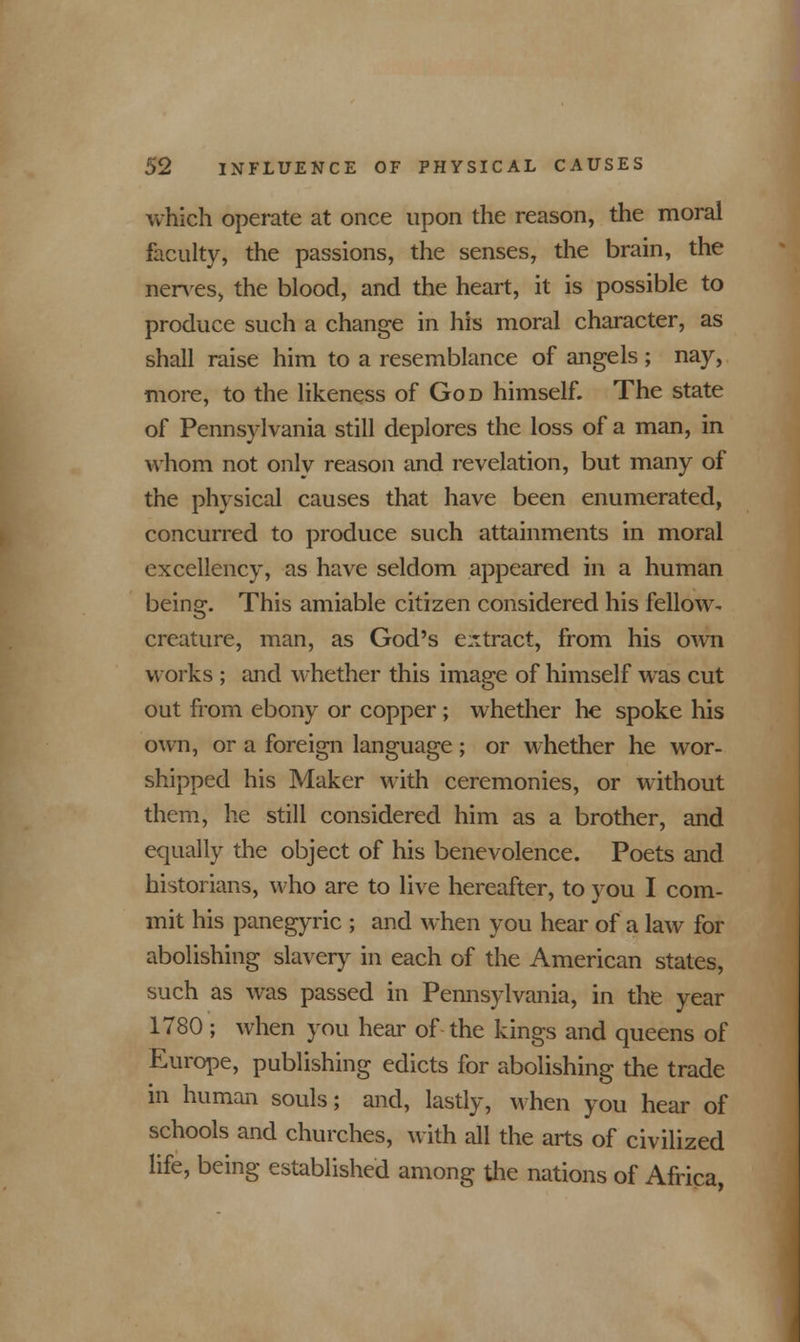 which operate at once upon the reason, the moral faculty, the passions, the senses, the brain, the nerves, the blood, and the heart, it is possible to produce such a change in his moral character, as shall raise him to a resemblance of angels ; nay, more, to the likeness of God himself. The state of Pennsylvania still deplores the loss of a man, in whom not only reason and revelation, but many of the physical causes that have been enumerated, concurred to produce such attainments in moral excellency, as have seldom appeared in a human being. This amiable citizen considered his fellow- creature, man, as God's extract, from his own works ; and whether this image of himself wras cut out from ebony or copper; whether he spoke his own, or a foreign language ; or whether he wor- shipped his Maker with ceremonies, or without them, he still considered him as a brother, and equally the object of his benevolence. Poets and historians, who are to live hereafter, to you I com- mit his panegyric ; and when you hear of a law for abolishing slavery in each of the American states, such as was passed in Pennsylvania, in the year 1780 ; when you hear of the kings and queens of Europe, publishing edicts for abolishing the trade in human souls; and, lastly, when you hear of schools and churches, with all the arts of civilized life, being established among the nations of Africa,