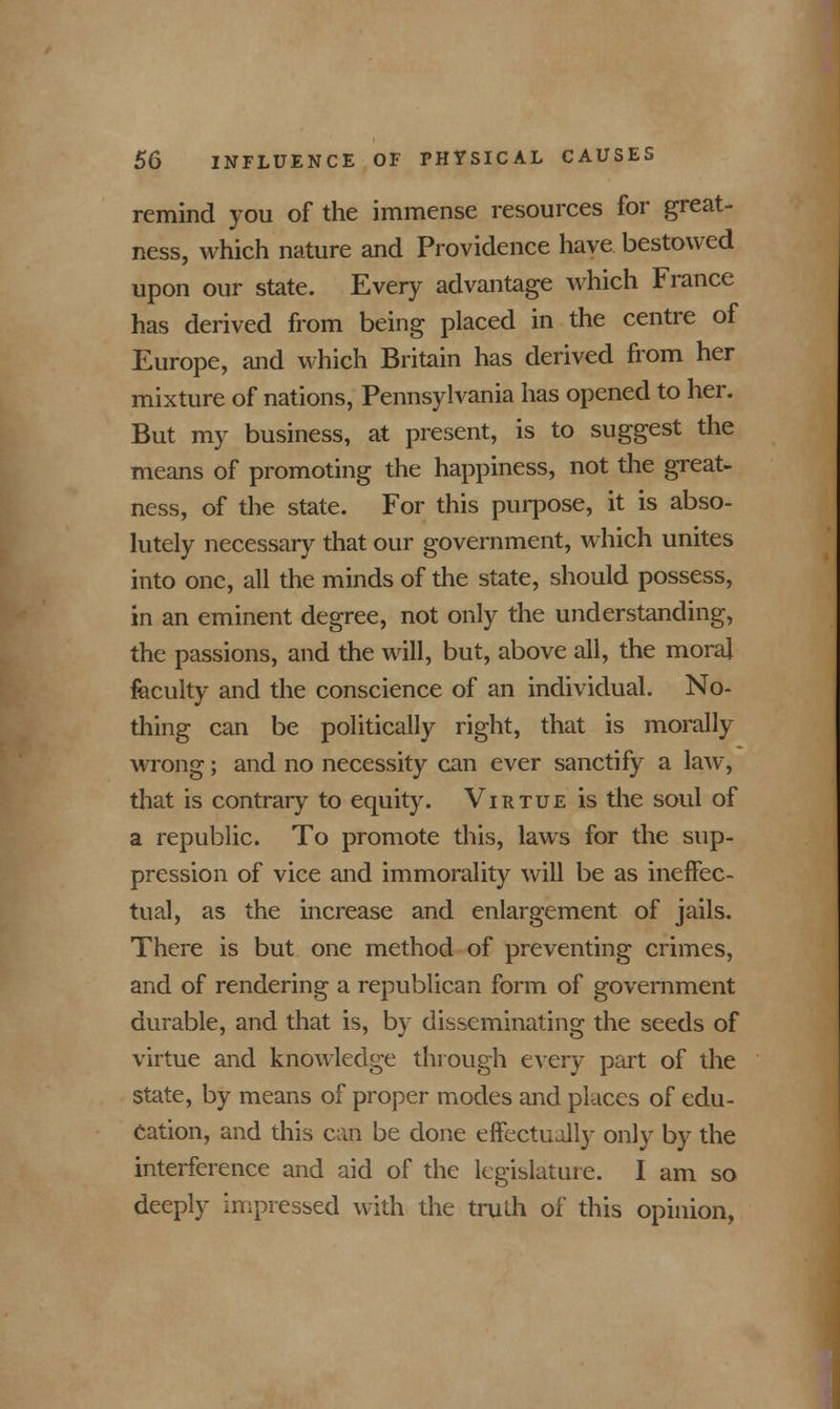 remind you of the immense resources for great- ness, which nature and Providence have bestowed upon our state. Every advantage which France has derived from being placed in the centre of Europe, and which Britain has derived from her mixture of nations, Pennsylvania has opened to her. But my business, at present, is to suggest the means of promoting the happiness, not the great- ness, of the state. For this purpose, it is abso- lutely necessary that our government, which unites into one, all the minds of the state, should possess, in an eminent degree, not only the understanding, the passions, and the will, but, above all, the moral faculty and the conscience of an individual. No- thing can be politically right, that is morally wrong; and no necessity can ever sanctify a law, that is contrary to equity. Virtue is the soul of a republic. To promote this, laws for the sup- pression of vice and immorality will be as ineffec- tual, as the increase and enlargement of jails. There is but one method of preventing crimes, and of rendering a republican form of government durable, and that is, by disseminating the seeds of virtue and knowledge through every part of the state, by means of proper modes and places of edu- cation, and this can be done effectually only by the interference and aid of the legislature. I am so deeply impressed with the truth of this opinion,