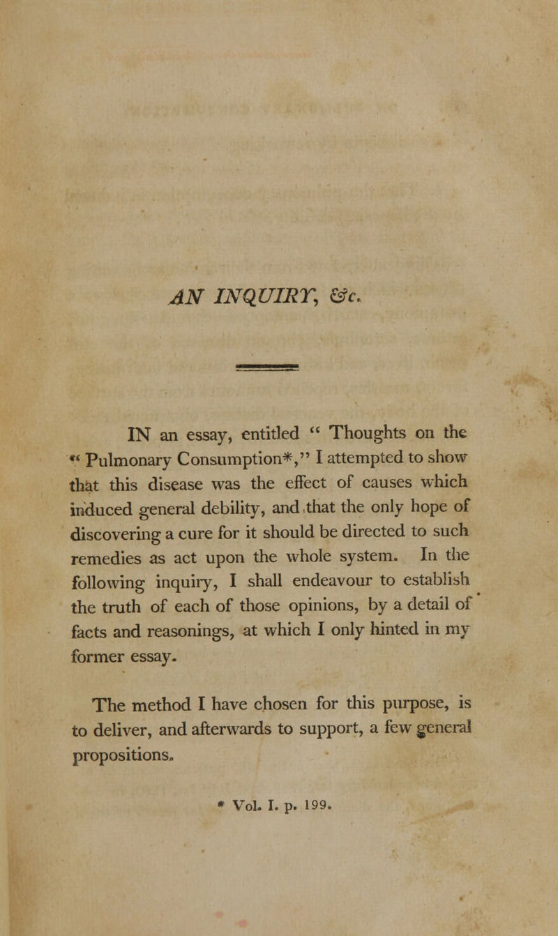 AN INQUIRY, &c. IN an essay, entitled  Thoughts on the  Pulmonary Consumption*, I attempted to show- that this disease was the effect of causes which induced general debility, and,that the only hope of discovering a cure for it should be directed to such remedies as act upon the whole system. In the following inquiry, I shall endeavour to establish the truth of each of those opinions, by a detail of facts and reasonings, at which I only hinted in my former essay. The method I have chosen for this purpose, is to deliver, and afterwards to support, a few general propositions. * Vol. I. p. 199.