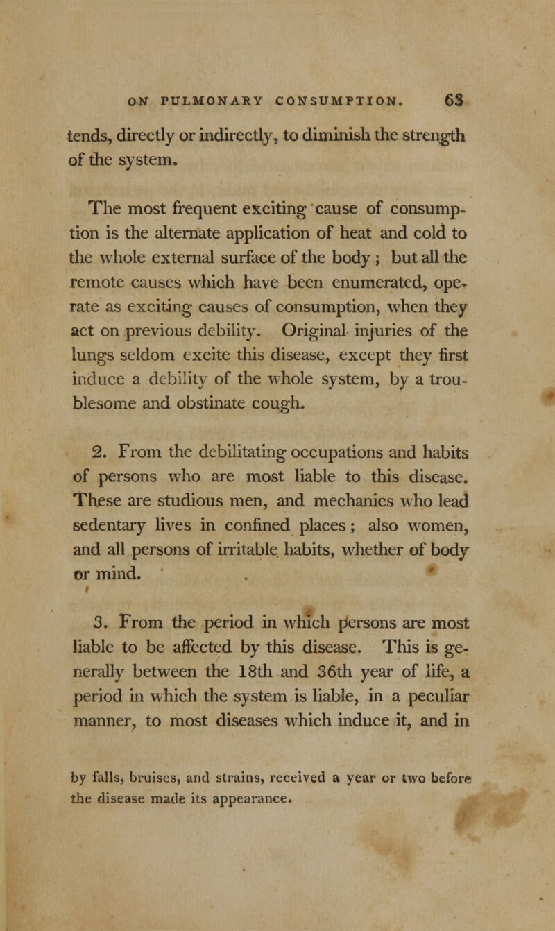 tends, directly or indirectly, to diminish the strength of the system. The most frequent exciting cause of consump- tion is the alternate application of heat and cold to the whole external surface of the body; but all the remote causes which have been enumerated, ope- rate as exciting causes of consumption, when they act on previous debility. Original injuries of the lungs seldom excite this disease, except they first induce a debility of the whole system, by a trou- blesome and obstinate cough. 2. From the debilitating occupations and habits of persons who are most liable to this disease. These are studious men, and mechanics who lead sedentary lives in confined places; also women, and all persons of irritable habits, whether of body or mind. 3. From the period in which persons are most liable to be affected by this disease. This is ge- nerally between the 18th and 36th year of life, a period in which the system is liable, in a peculiar manner, to most diseases which induce it, and in by falls, bruises, and strains, received a year or two before the disease made its appearance.