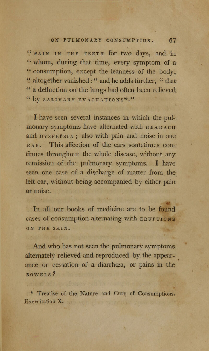 V pain in the teeth for two days, and in  whom, during that time, every symptom of a  consumption, except the leanness of the body,  altogether vanished : and he adds further,  that  a defluction on the lungs had often been relieved  by SALIVARY EVACUATIONS*. I have seen several instances in which the pul- monary symptoms have alternated with h e a d a c h and dyspepsia ; also with pain and noise in one ear. This affection of the ears sometimes con- tinues throughout the whole disease, without any remission of the pulmonary symptoms. I have seen one case of a discharge of matter from the left ear, without being accompanied by either pain or noise. m In all our books of medicine are to be found cases of consumption alternating with eruptions ON THE SKIN. And who has not seen the pulmonary symptoms alternately relieved and reproduced by the appear- ance or cessation of a diarrhoea, or pains in the BOWELS? * Treatise of the Nature and Cur$ of Consumptions. Exercitation X.