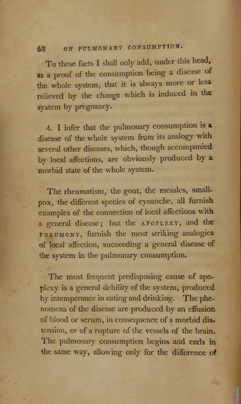 To these facts I shall only add, under this head, as a-proof of the consumption being a disease of the whole system, that it is always more or less relieved by the change which is induced in the system by pregnancy. 4. I infer that the pulmonary consumption is a disease of the whole system from its analogy with several other diseases, which, though accompanied by local affections, are obviously produced by a morbid state of the whole system. The rheumatism, the gout, the measles, small- pox, the different species of cynanche, all furnish examples of the connection of local affections with a general disease; but the apoplexy, and the pneumony, furnish the most striking analogies of local affection, succeeding a general disease of the system in the pulmonary consumption. The most frequent predisposing cause of apo- plexy is a general debility of the system, produced by intemperance in eating and drinking. The phe- nomena of the disease are produced by an effusion of blood or serum, in consequence of a morbid dis- tension, or of a rupture of the vessels of the brain. The pulmonary consumption begins and ends in the same way, allowing only for the difference of