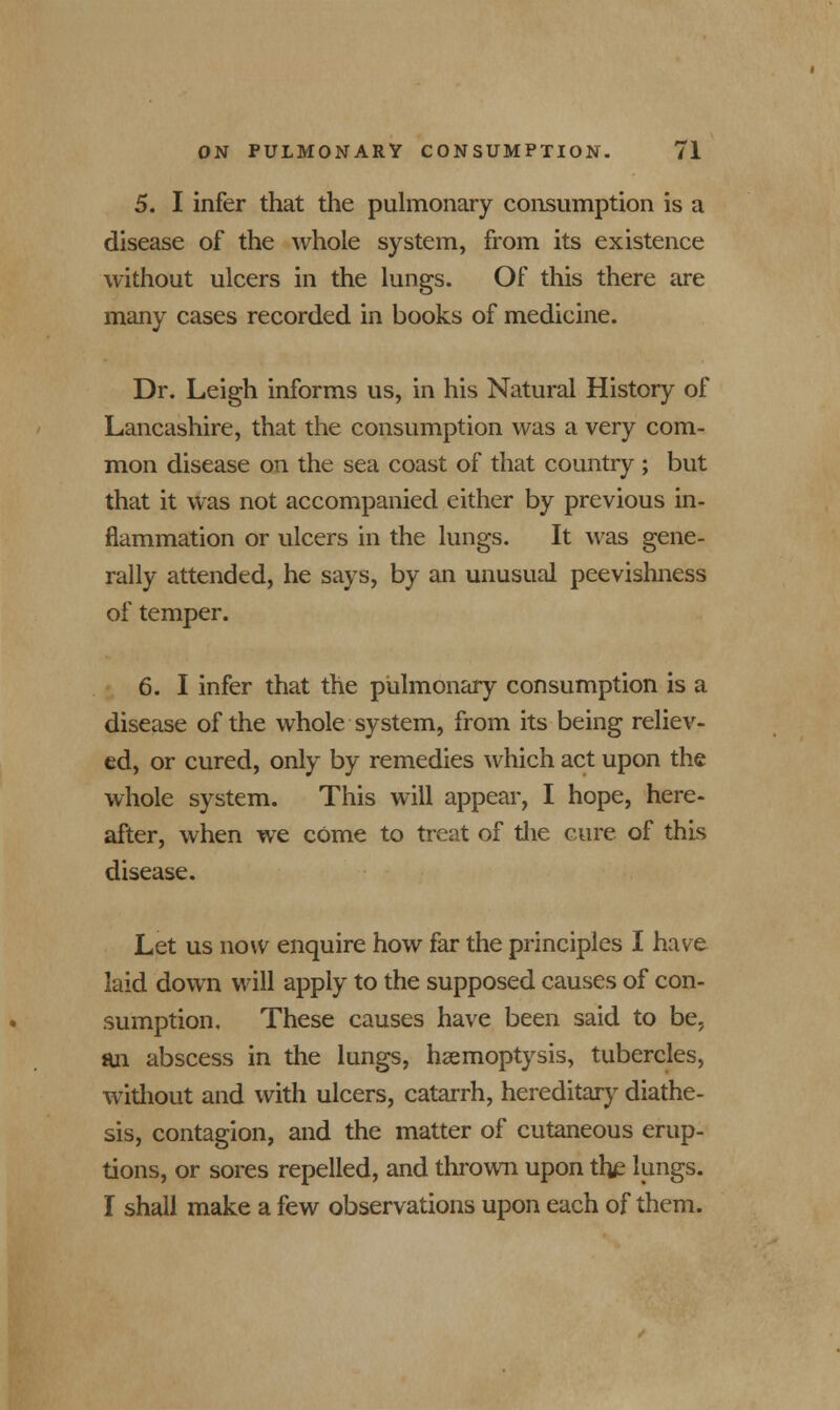 5. I infer that the pulmonary consumption is a disease of the whole system, from its existence without ulcers in the lungs. Of this there are many cases recorded in books of medicine. Dr. Leigh informs us, in his Natural History of Lancashire, that the consumption was a very com- mon disease on the sea coast of that country ; but that it was not accompanied either by previous in- flammation or ulcers in the lungs. It was gene- rally attended, he says, by an unusual peevishness of temper. 6. I infer that the pulmonary consumption is a disease of the whole system, from its being reliev- ed, or cured, only by remedies which act upon the whole system. This will appear, I hope, here- after, when we come to treat of the cure of this disease. Let us now enquire how far the principles I have laid down will apply to the supposed causes of con- sumption. These causes have been said to be, an abscess in the lungs, haemoptysis, tubercles, without and with ulcers, catarrh, hereditary diathe- sis, contagion, and the matter of cutaneous erup- tions, or sores repelled, and thrown upon the lungs. I shall make a few observations upon each of them.