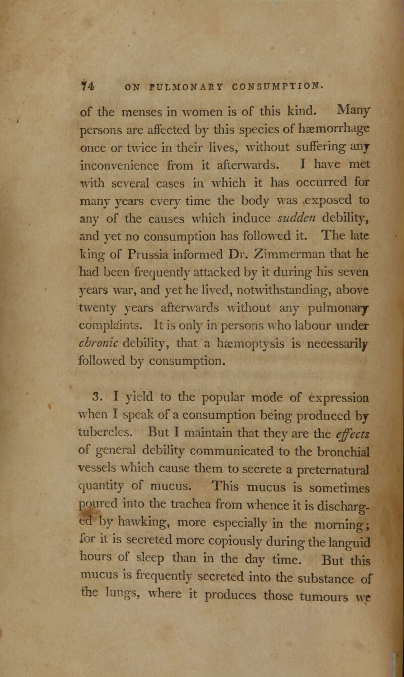 of the menses in women is of this kind. Many persons are affected by this species of haemorrhage once or twice in their lives, without suffering any inconvenience from it afterwards. I have met with several cases in which it has occurred for many years every time the body was ,exposed to any of the causes which induce sudden debility, and yet no consumption has followed it. The late king of Prussia informed Dr. Zimmerman that he had been frequently attacked by it during his seven years war, and yet he lived, notwithstanding, above twenty years afterwards without any pulmonary complaints. It is only in persons who labour under chronic debility, that a haemoptysis is necessarily followed by consumption. 3. I yield to the popular mode of expression when I speak of a consumption being produced by tubercles. But I maintain that they are the effects of general debility communicated to the bronchial vessels which cause them to secrete a preternatural quantity of mucus. This mucus is sometimes poured into the trachea from whence it is discharg- ed by hawking, more especially in the morning; for it is secreted more copiously during the languid hours of sleep than in the day time. But this mucus is frequently secreted into the substance of the lungs, where it produces those tumours we