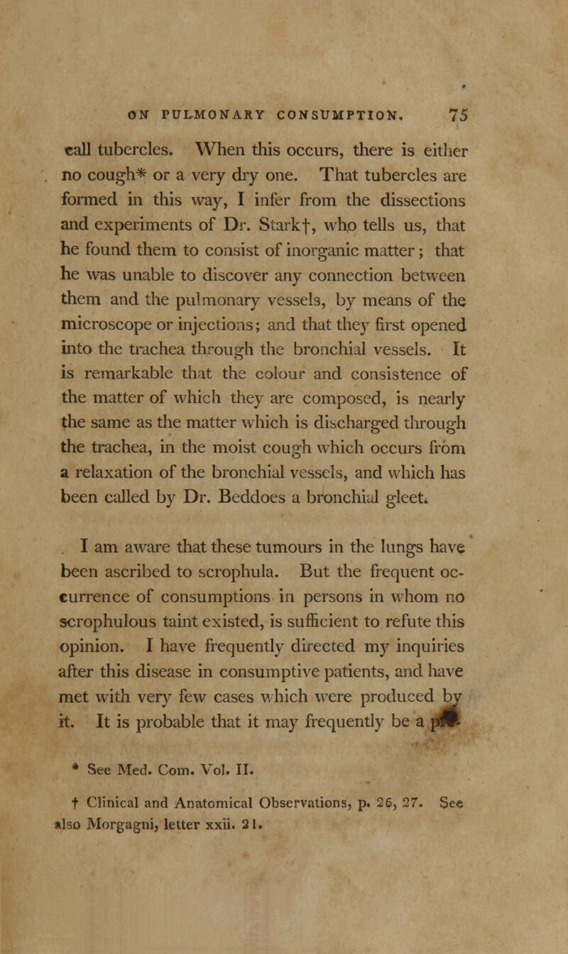 call tubercles. When this occurs, there is either no cough* or a very dry one. That tubercles are formed in this way, I infer from the dissections and experiments of Dr. Starkf, who tells us, that he found them to consist of inorganic matter; that he was unable to discover any connection between them and the pulmonary vessels, by means of the microscope or injections; and that they first opened into the trachea through the bronchial vessels. It is remarkable that the colour and consistence of the matter of which they are composed, is nearly the same as the matter which is discharged through the trachea, in the moist cough which occurs from a relaxation of the bronchial vessels, and which has been called by Dr. Beddoes a bronchial gleet* I am aware that these tumours in the lungs have been ascribed to scrophula. But the frequent oc- currence of consumptions in persons in whom no scrophulous taint existed, is sufficient to refute this opinion. I have frequently directed my inquiries after this disease in consumptive patients, and have met with very few cases which were produced b it. It is probable that it may frequently be a * See Med. Com. Vol. II. I by pW- t Clinical and Anatomical Observations, p. 26, 27. See also Morgagni, letter xxii. 21.