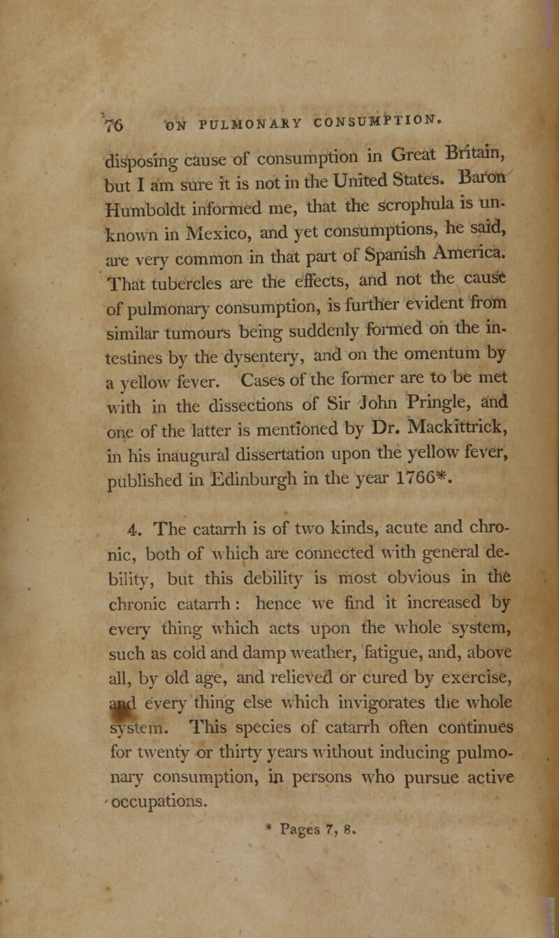 disposing cause of consumption in Great Britain, but I am sure it is not in the United States. Baron Humboldt informed me, that the serophula is un. known in Mexico, and yet consumptions, he said, are very common in that part of Spanish America. That tubercles are the effects, and not the cause of pulmonary consumption, is further evident from similar tumours being suddenly formed oh the in- testines by the dysentery, and on the omentum by a yellow fever. Cases of the former are to be met with in the dissections of Sir John Pringle, and one of the latter is mentioned by Dr. Mackittrick, in his inaugural dissertation upon the yellow fever, published in Edinburgh in the year 1766*. 4. The catarrh is of two kinds, acute and chro- nic, both of which are connected with general de- bility, but this debility is most obvious in the chronic catarrh: hence we find it increased by every thing which acts upon the whole system, such as cold and damp weather, fatigue, and, above all, by old age, and relieved or cured by exercise, ajttl every thing else which invigorates the whole system. This species of catarrh often continues for twenty or thirty years without inducing pulmo- nary consumption, in persons who pursue active ■ occupations.