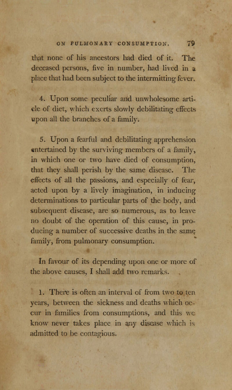 that none of his ancestors had died of it. The deceased persons, five in number, had lived in a place that had been subject to the intermitting fever. 4. Upon some peculiar arid unwholesome arti- cle of diet, which exerts slowly debilitating effects upon all the branches of a family. 5. Upon a fearful and debilitating apprehension entertained by the surviving members of a family, in which one or two have died of consumption, that they shall perish by the same disease. The effects of all the passions, and especially of fear, acted upon by a lively imagination, in inducing determinations to particular parts of the body, and subsequent disease, are so numerous, as to leave no doubt of the operation of this cause, in pro- ducing a number of successive deaths in the same family, from pulmonary consumption. In favour of its depending upon one or more of the above causes, I shall add two remarks. 1. There is often an interval of from two to ten years, between the sickness and deaths which oc- cur in families from consumptions, and this we know never takes place in any disease which is admitted to be contagious.