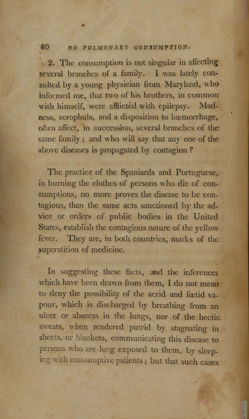 2. The consumption is not singular in affecting several branches of a family. I was lately con- sulted by a young physician from Maryland, who informed me, that two of his brothers, in common with himself, were afflicted with epilepsy. Mad- ness, scrophula, and a disposition to haemorrhage, often affect, in succession, several branches of the same family ; and who will say that any one of the above diseases is propagated by contagion ? The practice of the Spaniards and Portuguese, in burning the clothes of persons who die of con- sumptions, no more proves the disease to be con- tagious, than the same acts sanctioned by the ad- vice or orders of public bodies in the United States, establish the contagious nature of the yellow fever. They are, in both countries, marks of the superstition of medicine. In suggesting these facts, and the inferences which have been drawn from them, I do not mean to deny the possibility of the acrid and foetid va- pour, which is discharged by breathing from an ulcer or abscess in the lungs, nor of the hectic sweats, when rendered putrid by stagnating in sheets, or blankets, communicating this disease to persons who are long exposed to them, by sleep- ing with consumptive patients; but that such cases