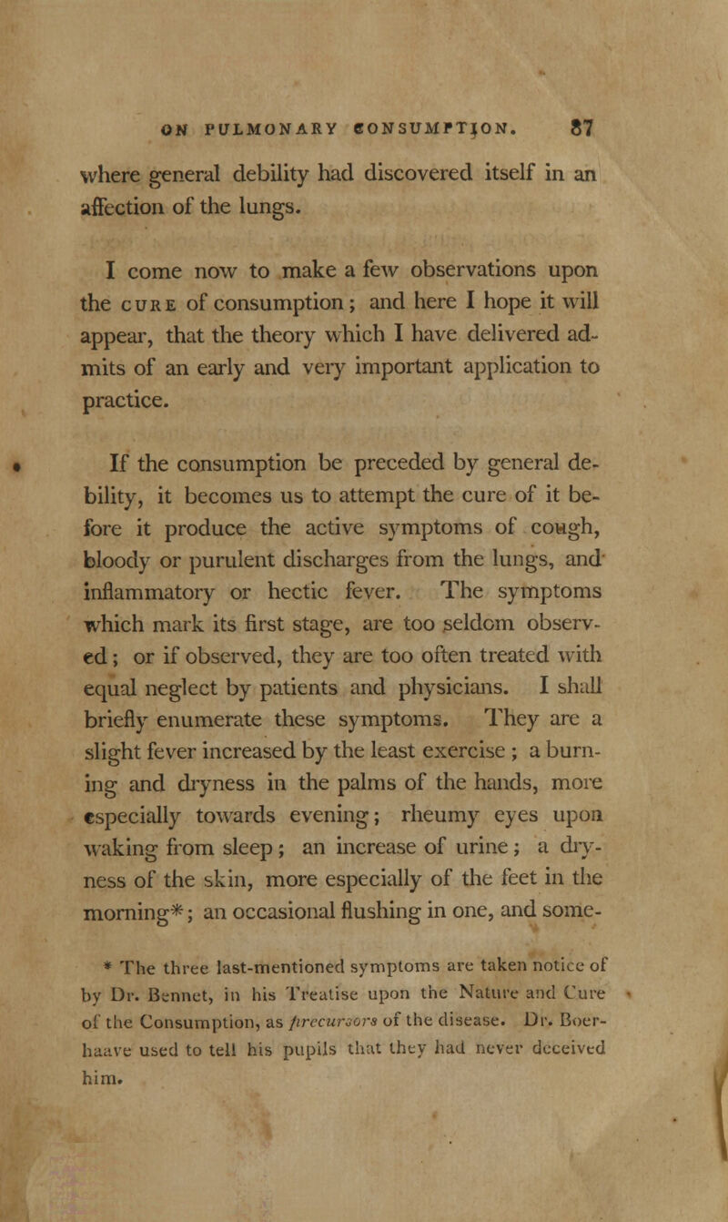 where general debility had discovered itself in an affection of the lungs. I come now to make a few observations upon the cure of consumption; and here I hope it will appear, that the theory which I have delivered ad- mits of an early and very important application to practice. If the consumption be preceded by general de- bility, it becomes us to attempt the cure of it be- fore it produce the active symptoms of cowgh, bloody or purulent discharges from the lungs, and inflammatory or hectic fever. The symptoms which mark its first stage, are too seldom observ- ed ; or if observed, they are too often treated with equal neglect by patients and physicians. I shall briefly enumerate these symptoms. They arc a slight fever increased by the least exercise ; a burn- ing and dryness in the palms of the hands, more especially towards evening; rheumy eyes upon waking from sleep ; an increase of urine ; a dry- ness of the skin, more especially of the feet in the morning*; an occasional flushing in one, and some- * The three last-mentioned symptoms are taken notice of by Dr. Bennet, in his Treatise upon the Nature and Cure of the Consumption, as precursors of the disease. Dr. Boer- haave used to tell his pupils that they had never deceived him.