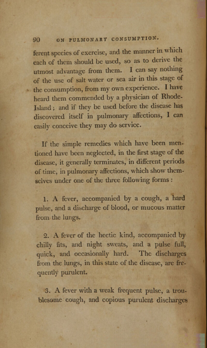 ferent species of exercise, and the manner in which each of them should be used, so as to derive the utmost advantage from them. I can say nothing of the use of salt water or sea air in this stage of the consumption, from my own experience. I have heard them commended by a physician of Rhode- Island; and if they be used before the disease has discovered itself in pulmonary affections, I can easily conceive they may do service. If the simple remedies which have been men- tioned have been neglected, in the first stage of the disease, it generally terminates, in different periods of time, in pulmonary affections, which show them- selves under one of the three following forms : 1. A fever, accompanied by a cough, a hard pulse, and a discharge of blood, or mucous matter from the lungs. 2. A fever of the hectic kind, accompanied by chilly fits, and night sweats, and a pulse full, quick, and occasionally hard. The discharges from the lungs, in this state of the disease, are fre- quently purulent. 3. A fever with a weak frequent pulse, a trou- blesome cough, and copious purulent discharges