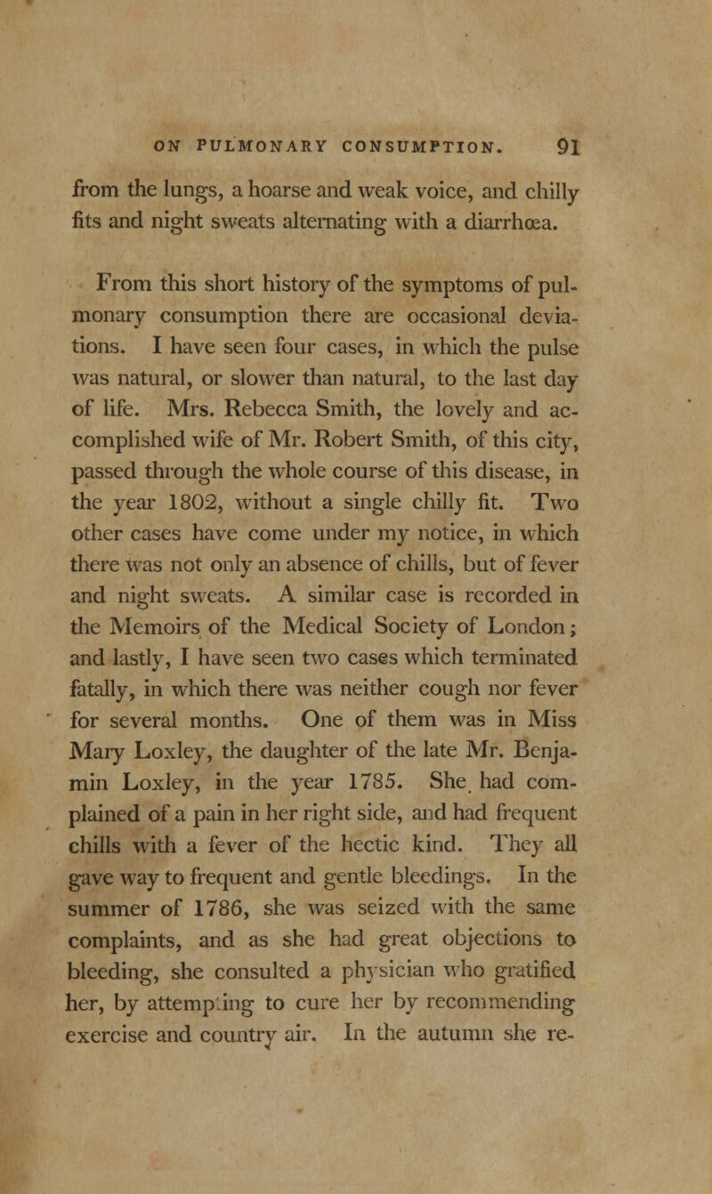 from the lungs, a hoarse and weak voice, and chilly fits and night sweats alternating with a diarrhoea. From this short history of the symptoms of pul- monary consumption there are occasional devia- tions. I have seen four cases, in which the pulse was natural, or slower than natural, to the last day of life. Mrs. Rebecca Smith, the lovely and ac- complished wife of Mr. Robert Smith, of this city, passed through the whole course of this disease, in the year 1802, without a single chilly fit. Two other cases have come under my notice, in which there was not only an absence of chills, but of fever and night sweats. A similar case is recorded in the Memoirs of the Medical Society of London; and lastly, I have seen two cases which terminated fatally, in which there was neither cough nor fever for several months. One of them was in Miss Mary Loxley, the daughter of the late Mr. Benja- min Loxley, in the year 1785. She had com- plained of a pain in her right side, and had frequent chills with a fever of the hectic kind. They all gave way to frequent and gentle bleedings. In the summer of 1786, she was seized with the same complaints, and as she had great objections to bleeding, she consulted a physician who gratified her, by attempting to cure her by recommending exercise and country air. In the autumn she re-