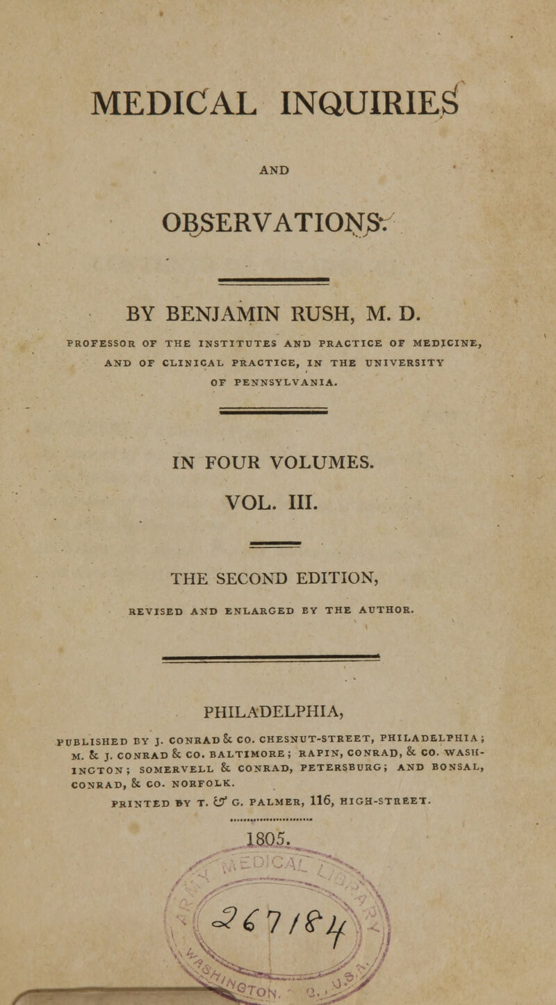 MEDICAL INQUIRIES AND OBSERVATION BY BENJAMIN RUSH, M. D. PROFESSOR OF THE INSTITUTES AND PRACTICE OF MEDJCINE, AND OF CLINICAL PRACTICE, IN THE UNIVERSITY OF PENNSYLVANIA. IN FOUR VOLUMES. VOL. III. THE SECOND EDITION, REVISED AND ENLARGED EY THE AUTHOR. PHILADELPHIA, PUBLISHED BY J. CONRAD & CO. CHESNUT-STREET, PHILADELPHIA; M. & J. CONRAD & CO. BALTIMORE; RAPIN, CONRAD, & CO. WASH- INGTON; SOMERVELL 8t CONRAD, PETERSBURG; AND BONSAL, CONRAD, & CO. NORFOLK. PRINTED BY T. Uf G. PALMER, 116, HIGH-STREET. ^ * s*