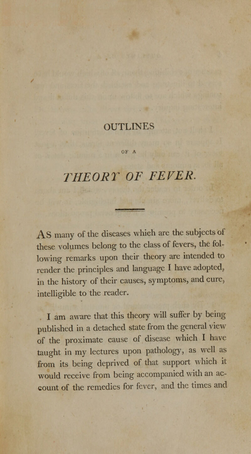 OF A THE OR T OF FEVER. AS many of the diseases which are the subjects of these volumes belong to the class of fevers, the fol- lowing remarks upon their theory are intended to render the principles and language I have adopted, in the history of their causes, symptoms, and cure, intelligible to the reader. I am aware that this theory will suffer by being published in a detached state from the general view of the proximate cause of disease which I have taught in my lectures upon pathology, as well as from its being deprived of that support which it would receive from being accompanied with an ac- count of the remedies for fever, and the times and