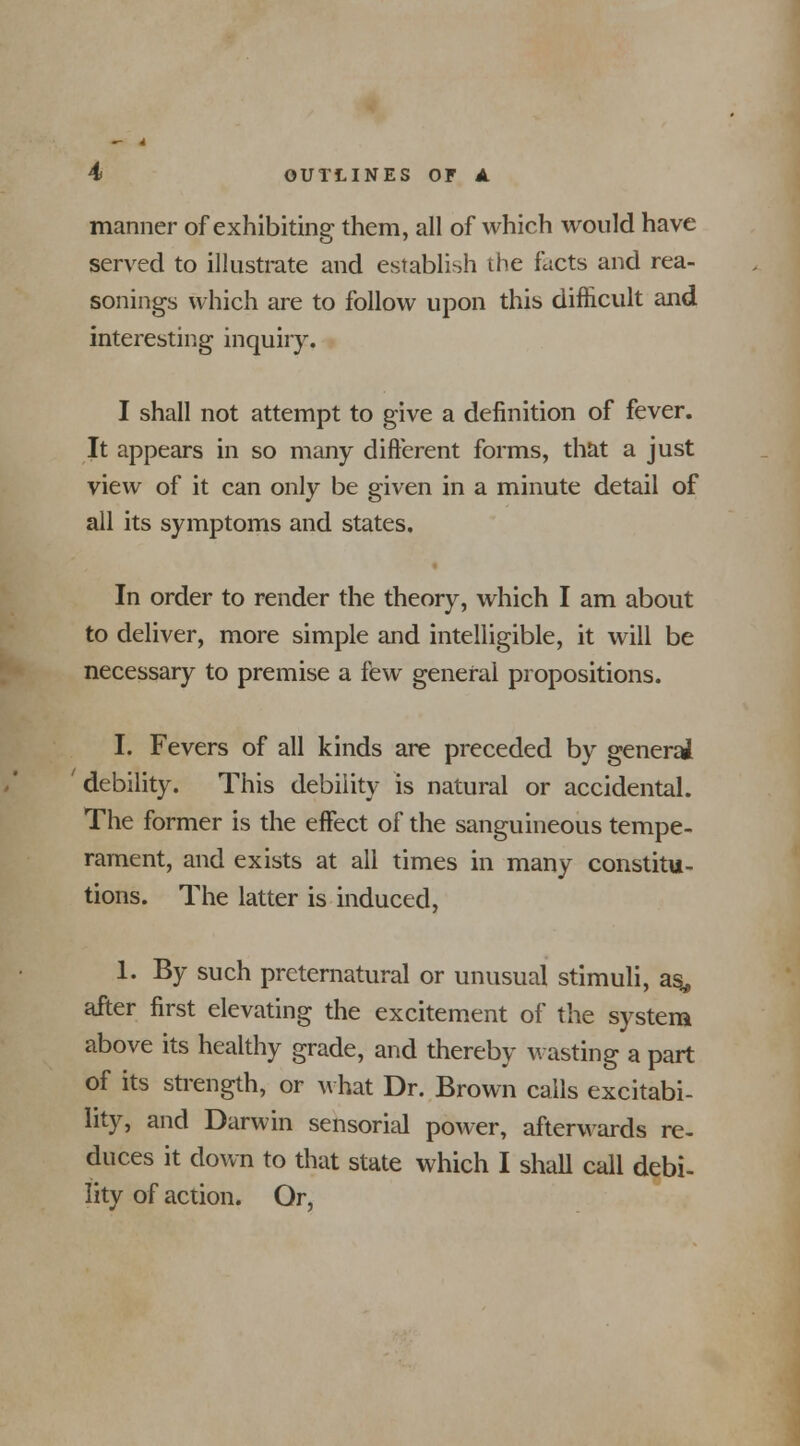 manner of exhibiting them, all of which would have served to illustrate and establish the facts and rea- sonings which are to follow upon this difficult and interesting inquiry. I shall not attempt to give a definition of fever. It appears in so many different forms, that a just view of it can only be given in a minute detail of all its symptoms and states. In order to render the theory, which I am about to deliver, more simple and intelligible, it will be necessary to premise a few general propositions. I. Fevers of all kinds are preceded by general ' debility. This debility is natural or accidental. The former is the effect of the sanguineous tempe- rament, and exists at all times in many constitu- tions. The latter is induced, 1. By such preternatural or unusual stimuli, as, after first elevating the excitement of the system above its healthy grade, and thereby wasting a part of its strength, or what Dr. Brown calls excitabi- lity, and Darwin sensorial power, afterwards re- duces it down to that state which I shall call debi- lity of action. Or,