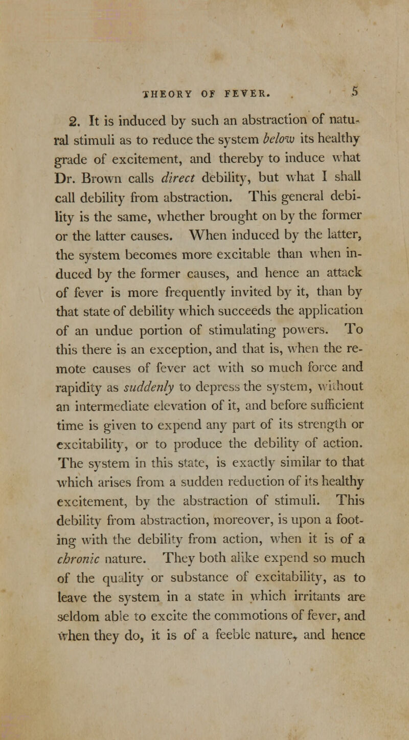 2. It is induced by such an abstraction of natu- ral stimuli as to reduce the system below its healthy grade of excitement, and thereby to induce what Dr. Brown calls direct debility, but what I shall call debility from abstraction. This general debi- lity is the same, whether brought on by the former or the latter causes. When induced by the latter, the system becomes more excitable than when in- duced by the former causes, and hence an attack of fever is more frequently invited by it, than by that state of debility which succeeds the application of an undue portion of stimulating powers. To this there is an exception, and that is, when the re- mote causes of fever act with so much force and rapidity as suddenly to depress the system, without an intermediate elevation of it, and before sufficient time is given to expend any part of its strength or excitability, or to produce the debility of action. The system in this state, is exactly similar to that which arises from a sudden reduction of its healthy excitement, by the abstraction of stimuli. This debility from abstraction, moreover, is upon a foot- ing with the debility from action, when it is of a chronic nature. They both alike expend so much of the quality or substance of excitability, as to leave the system in a state in which irritants are seldom able to excite the commotions of fever, and when they do, it is of a feeble nature, and hence