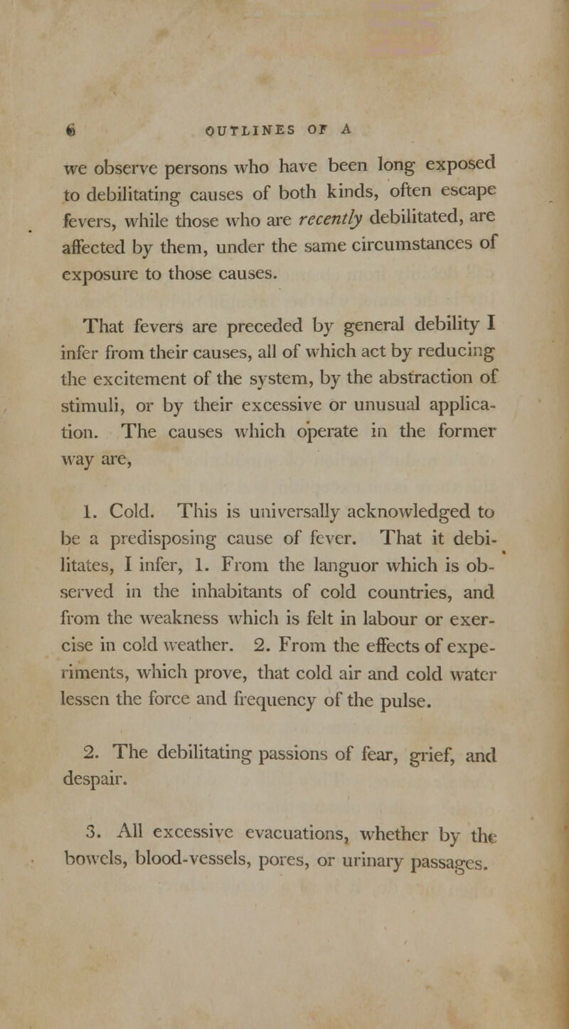 we observe persons who have been long exposed to debilitating causes of both kinds, often escape fevers, while those who are recently debilitated, are affected by them, under the same circumstances of exposure to those causes. That fevers are preceded by general debility I infer from their causes, all of which act by reducing the excitement of the system, by the abstraction of stimuli, or by their excessive or unusual applica- tion. The causes which operate in the former way are, 1. Cold. This is universally acknowledged to be a predisposing cause of fever. That it debi- litates, I infer, 1. From the languor which is ob- served in the inhabitants of cold countries, and from the weakness which is felt in labour or exer- cise in cold weather. 2. From the effects of expe- riments, which prove, that cold air and cold water lessen the force and frequency of the pulse. 2. The debilitating passions of fear, grief, and despair. 3. All excessive evacuations, whether by the bowels, blood-vessels, pores, or urinary passages.