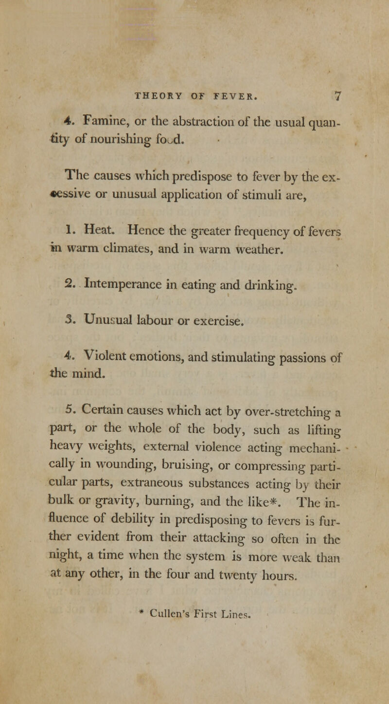 4. Famine, or the abstraction of the usual quan- tity of nourishing food. The causes which predispose to fever by the ex- cessive or unusual application of stimuli are, 1. Heat. Hence the greater frequency of fevers in warm climates, and in warm weather. 2. Intemperance in eating and drinking. 3. Unusual labour or exercise. 4. Violent emotions, and stimulating passions of the mind. 5. Certain causes which act by over-stretching a part, or the whole of the body, such as lifting heavy weights, external violence acting mechani- cally in wounding, bruising, or compressing parti- cular parts, extraneous substances acting by their bulk or gravity, burning, and the like*. The in- fluence of debility in predisposing to fevers is fur- ther evident from their attacking so often in the night, a time when the system is more weak than at any other, in the four and twenty hours. * Cullen's First Lines.