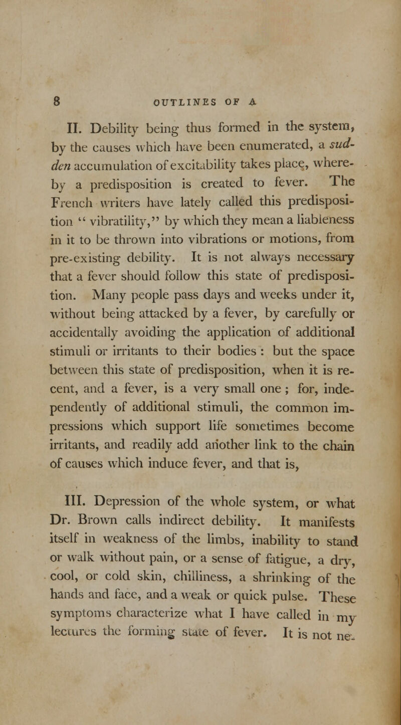 II. Debility being thus formed in the system, by the causes which have been enumerated, a sud- den accumulation of excitability takes place, where- by a predisposition is created to fever. The French writers have lately called this predisposi- tion  vibratility, by which they mean a liableness in it to be thrown into vibrations or motions, from pre-existing debility. It is not always necessary that a fever should follow this state of predisposi- tion. Many people pass days and weeks under it, without being attacked by a fever, by carefully or accidentally avoiding the application of additional stimuli or irritants to their bodies : but the space between this state of predisposition, when it is re- cent, and a fever, is a very small one ; for, inde- pendently of additional stimuli, the common im- pressions which support life sometimes become irritants, and readily add another link to the chain of causes which induce fever, and that is, III. Depression of the whole system, or what Dr. Brown calls indirect debility. It manifests itself in weakness of the limbs, inability to stand or walk without pain, or a sense of fatigue, a dry, cool, or cold skin, chilliness, a shrinking of the hands and face, and a weak or quick pulse. These symptoms characterize what I have called in my lectures the forming stale of fever. It is not ne.