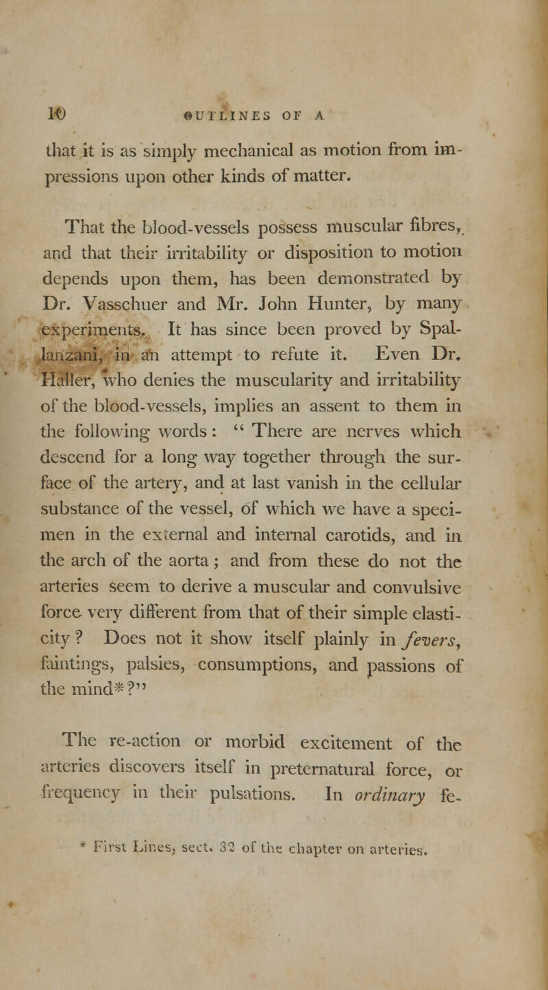 It) iUILIN ES 01> A that it is as simply mechanical as motion from im- pressions upon other kinds of matter. That the blood-vessels possess muscular fibres, and that their irritability or disposition to motion depends upon them, has been demonstrated by Dr. Vasschuer and Mr. John Hunter, by many experiments. It has since been proved by Spal- lanzani, in ah attempt to refute it. Even Dr. Haller, who denies the muscularity and irritability of the blood-vessels, implies an assent to them in the following words:  There are nerves which descend for a long way together through the sur- face of the artery, and at last vanish in the cellular substance of the vessel, of which we have a speci- men in the external and internal carotids, and in the arch of the aorta; and from these do not the arteries seem to derive a muscular and convulsive force very different from that of their simple elasti- city ? Does not it show itself plainly in fevers, faintings, palsies, consumptions, and passions of the mind*? The re-action or morbid excitement of the arteries discovers itself in preternatural force, or frequency in their pulsations. In ordinary fe- * First Lir.es, sect. 32 of the chapter on arteries.