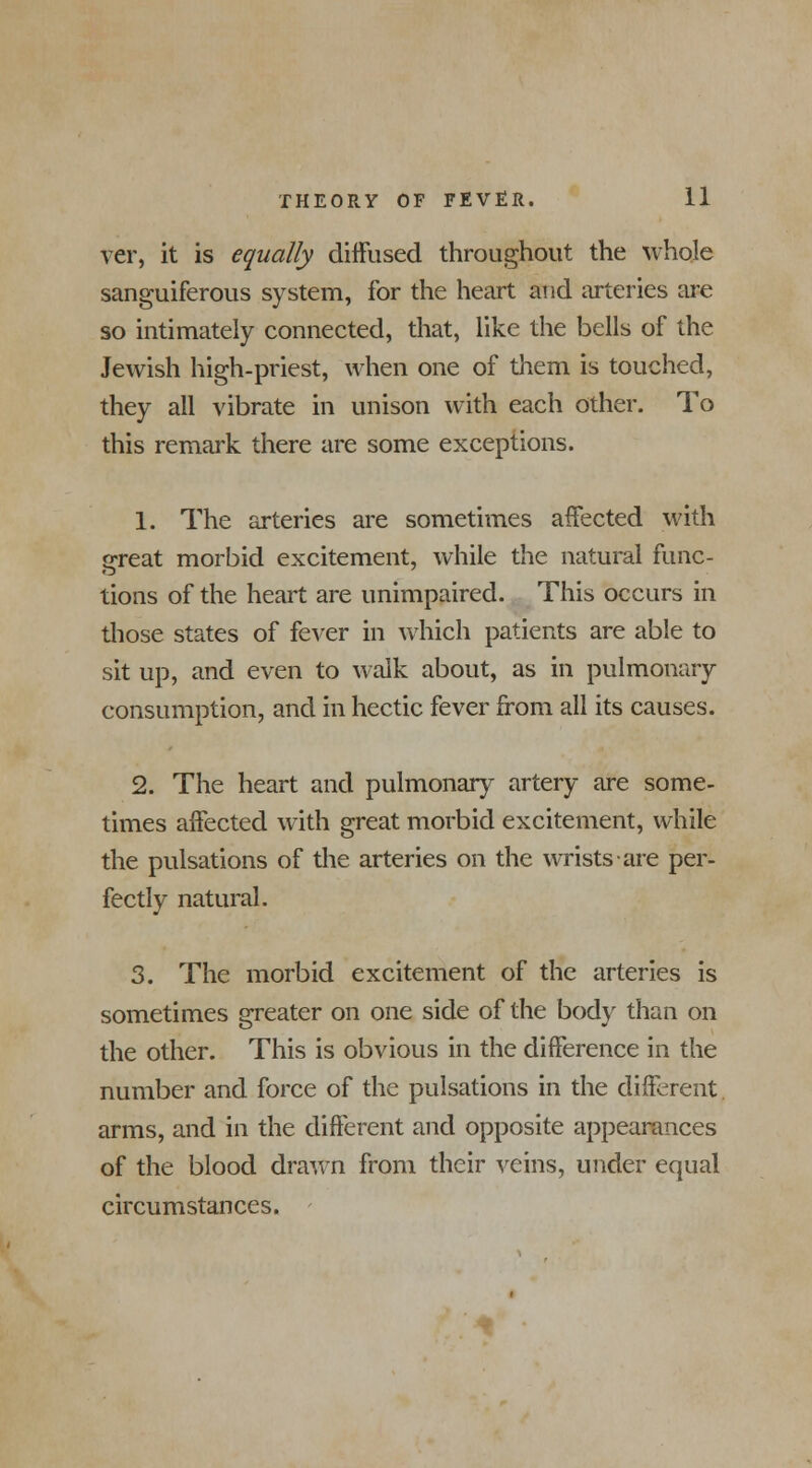 ver, it is equally diffused throughout the whole sanguiferous system, for the heart and arteries are so intimately connected, that, like the bells of the Jewish high-priest, when one of them is touched, they all vibrate in unison with each other. To this remark there are some exceptions. 1. The arteries are sometimes affected with great morbid excitement, while the natural func- tions of the heart are unimpaired. This occurs in those states of fever in which patients are able to sit up, and even to walk about, as in pulmonary consumption, and in hectic fever from all its causes. 2. The heart and pulmonary artery are some- times affected with great morbid excitement, while the pulsations of the arteries on the wrists are per- fectly natural. 3. The morbid excitement of the arteries is sometimes greater on one side of the body than on the other. This is obvious in the difference in the number and force of the pulsations in the different arms, and in the different and opposite appearances of the blood drawn from their veins, under equal circumstances.