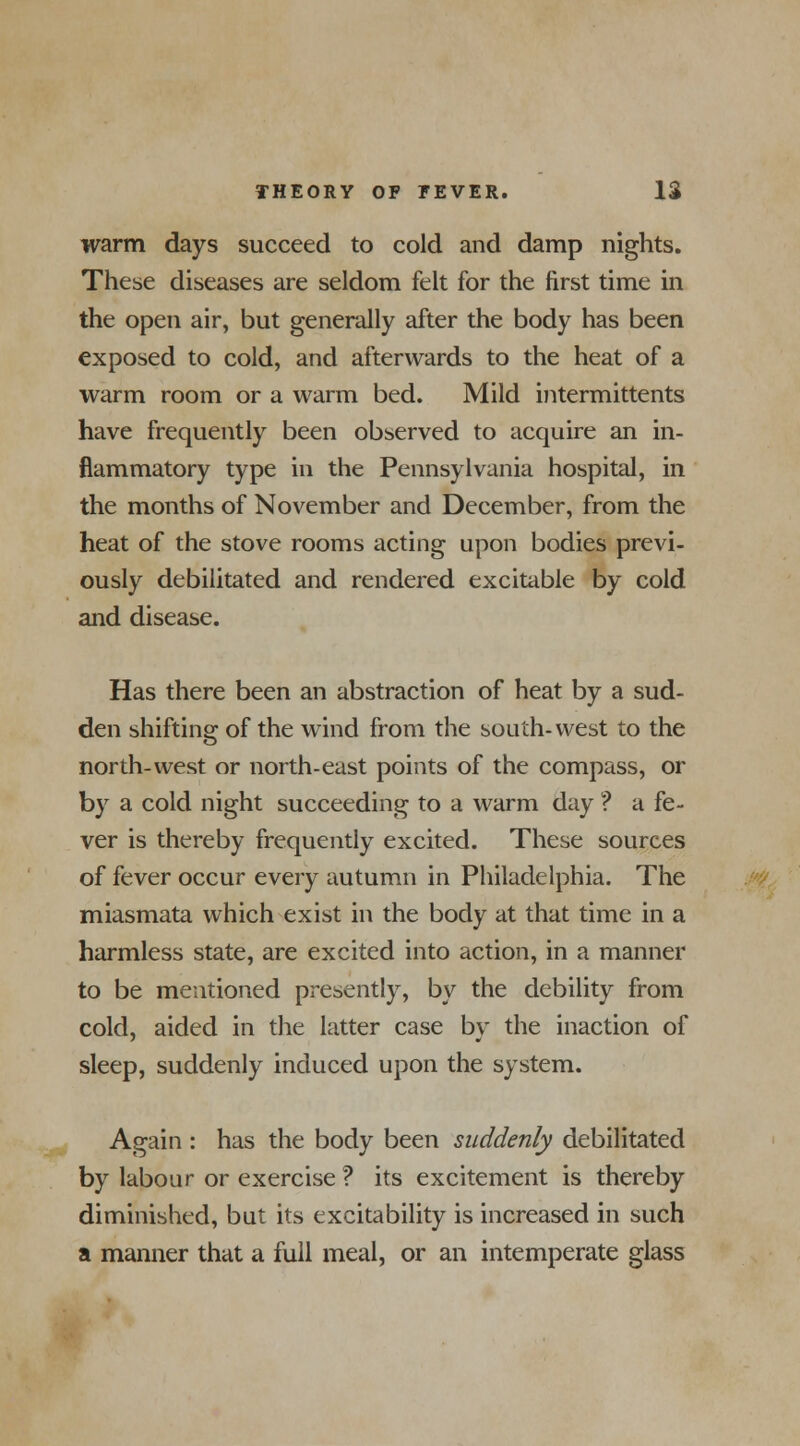 warm days succeed to cold and damp nights. These diseases are seldom felt for the first time in the open air, but generally after the body has been exposed to cold, and afterwards to the heat of a warm room or a warm bed. Mild intermittents have frequently been observed to acquire an in- flammatory type in the Pennsylvania hospital, in the months of November and December, from the heat of the stove rooms acting upon bodies previ- ously debilitated and rendered excitable by cold and disease. Has there been an abstraction of heat by a sud- den shifting of the wind from the south-west to the north-west or north-east points of the compass, or by a cold night succeeding to a warm day ? a fe- ver is thereby frequently excited. These sources of fever occur every autumn in Philadelphia. The miasmata which exist in the body at that time in a harmless state, are excited into action, in a manner to be mentioned presently, by the debility from cold, aided in the latter case by the inaction of sleep, suddenly induced upon the system. Again : has the body been suddenly debilitated by labour or exercise ? its excitement is thereby diminished, but its excitability is increased in such a manner that a full meal, or an intemperate glass