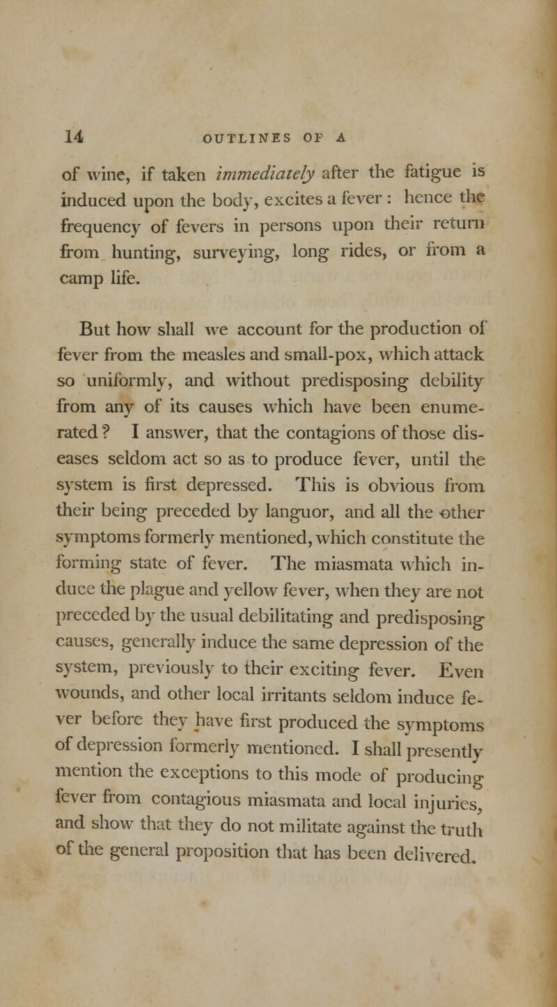 of wine, if taken immediately after the fatigue is induced upon the body, excites a fever : hence the frequency of fevers in persons upon their return from hunting, surveying, long rides, or from a camp life. But how shall we account for the production of fever from the measles and small-pox, which attack so uniformly, and without predisposing debility from any of its causes which have been enume- rated ? I answer, that the contagions of those dis- eases seldom act so as to produce fever, until the system is first depressed. This is obvious from their being preceded by languor, and all the other symptoms formerly mentioned, which constitute the forming state of fever. The miasmata which in- duce the plague and yellow fever, when they are not preceded by the usual debilitating and predisposing causes, generally induce the same depression of the system, previously to their exciting fever. Even wounds, and other local irritants seldom induce fe- ver before they have first produced the symptoms of depression formerly mentioned. I shall presently mention the exceptions to this mode of producing fever from contagious miasmata and local injuries, and show that they do not militate against the truth of the general proposition that has been delivered.