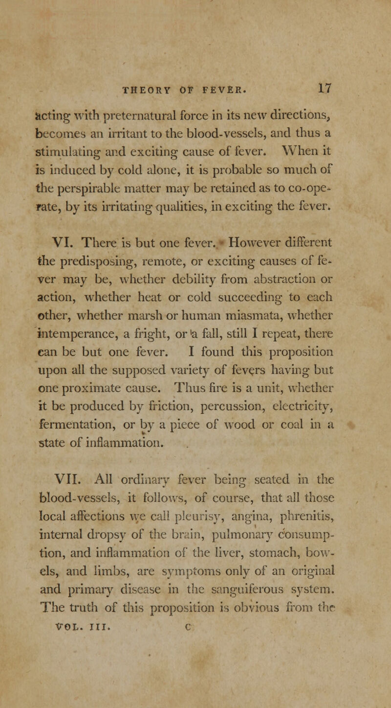 acting with preternatural force in its new directions, becomes an irritant to the blood-vessels, and thus a stimulating and exciting cause of fever. When it is induced by cold alone, it is probable so much of the perspirable matter may be retained as to co-ope- rate, by its irritating qualities, in exciting the fever. VI. There is but one fever.» However different the predisposing, remote, or exciting causes of fe- ver may be, whether debility from abstraction or action, whether heat or cold succeeding to each other, whether marsh or human miasmata, whether intemperance, a fright, or 'a fall, still I repeat, there can be but one fever. I found this proposition upon all the supposed variety of fevers having but one proximate cause. Thus fire is a unit, whether it be produced by friction, percussion, electricity, fermentation, or by a piece of wood or coal in a state of inflammation. VII. All ordinarv fever beinc; seated in the blood-vessels, it follows, of course, that all those local affections we call pleurisy, angina, phrenitis, internal dropsy of the brain, pulmonary consump- tion, and inflammation of the liver, stomach, bow- els, and limbs, are symptoms only of an original and primary disease in the sanguiferous system. The truth of this proposition is obvious from the VOL. III. c