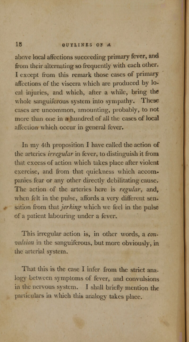 above local affections succeeding primary fever, and from their alternating so frequently with each other. I except from this remark those cases of primary affections of the viscera which are produced by lo- cal injuries, and which, after a while, bring the whole sanguiferous system into sympathy. These cases are uncommon, amounting, probably, to not more than one in a» hundred of all the cases of local affection which occur in general fever. In my 4th proposition I have called the action of the arteries irregular in fever, to distinguish it from that excess of action which takes place after violent exercise, and from that quickness which accom- panies fear or any other directly debilitating cause. The action of the arteries here is regular, and, when felt in the pulse, affords a very different sen- sation from that jerking which we feel in the pulse of a patient labouring under a fever. This irregular action is, in other words, a con- vulsion in the sanguiferous, but more obviously, in the arterial system. That this is the case I infer from the strict ana- logy between symptoms of fever, and convulsions in the nervous system. I shall briefly mention the particulars in which this analogy takes place.