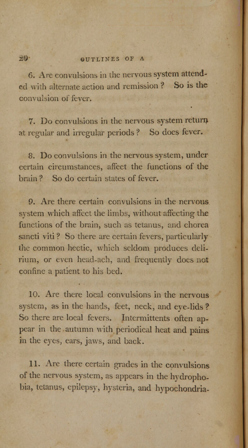 6. Are convulsions in the nervous system attend- ed with alternate action and remission ? So is the convulsion of fever. 7. Do convulsions in the nervous system return, at regular and irregular periods ? So does fever. 8. Do convulsions in the nervous system, under certain circumstances, affect the functions of the brain ? So do certain states of fever. 9. Are there certain convulsions in the nervous system which affect the limbs, without affecting the functions of the brain, such as tetanus, and chorea sancti viti ? So there are certain fevers, particularly the common hectic, which seldom produces deli- rium, or even head-ach, and frequently does not confine a patient to his bed. 10. Are there local convulsions in the nervous system, as in the hands, feet, neck, and eye-lids ? So there are local fevers. Intermittents often ap- pear in the.autumn with periodical heat and pains in the eyes, ears, jaws, and back. 11. Arc there certain grades in the convulsions of the nervous system, as appears in the hydropho- bia, tetanus, epilepsy, hysteria, and hypochondria-