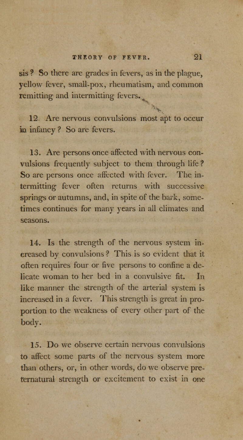 sis ? So there are grades in fevers, as in the plague, yellow fever, small-pox, rheumatism, and common remitting and intermitting fevers., 12. Are nervous convulsions most apt to occur in infancy ? So are fevers. 13. Are persons once affected with nervous con- vulsions frequently subject to them through life ? So are persons once affected with fever. The in- termitting fever often returns with successive springs or autumns, and, in spite of the bark, some- times continues for many years in all climates and seasons. 14. Is the strength of the nervous system in- creased by convulsions ? This is so evident that it often requires four or five persons to confine a de- licate woman to her bed in a convulsive fit. In like manner the strength of the arterial system is increased in a fever. This strength is great in pro- portion to the weakness of every other part of the body. 15. Do we observe certain nervous convulsions to affect some parts of the nervous system more than others, or, in other words, do we observe pre- ternatural strength or excitement to exist in one