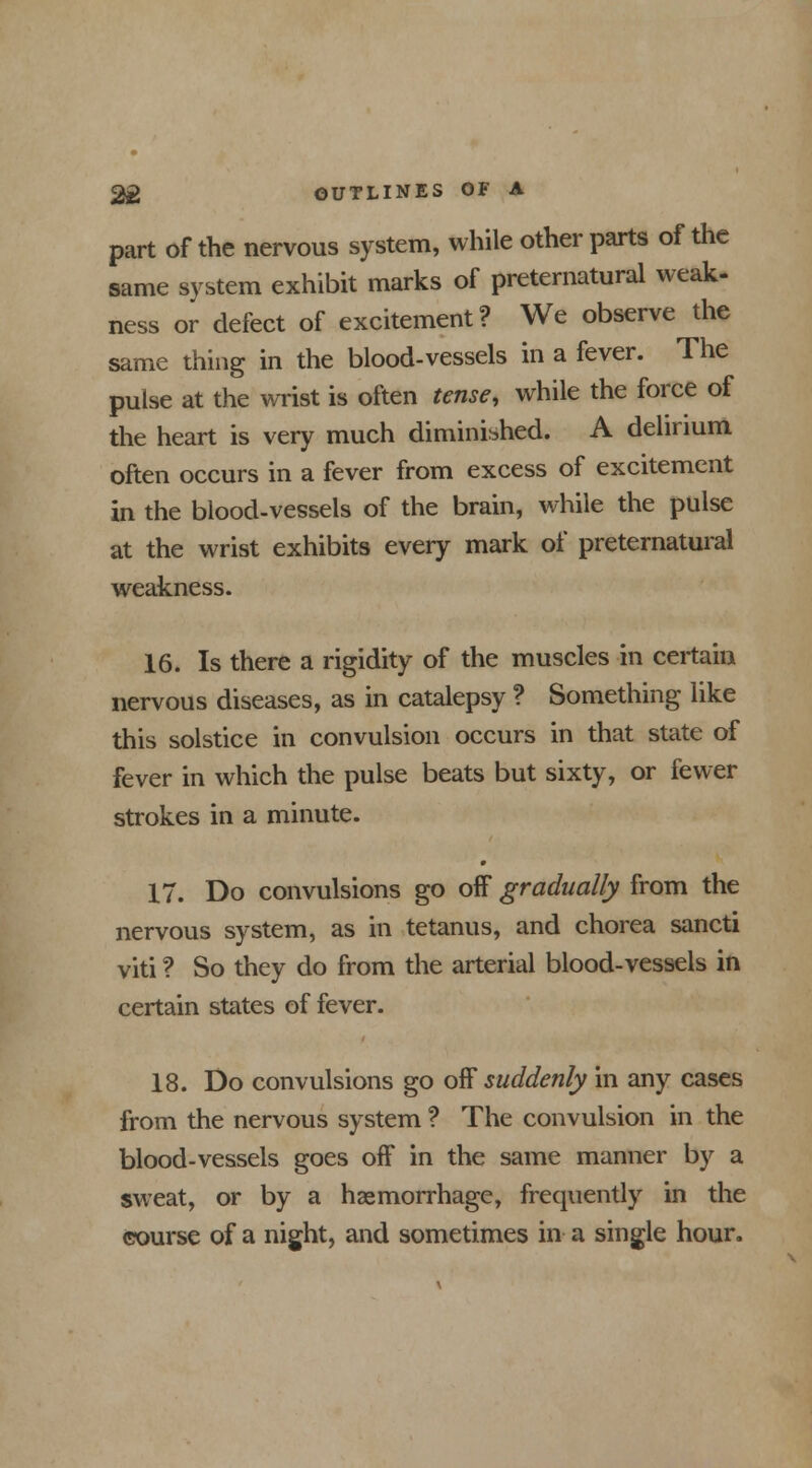 part of the nervous system, while other parts of the same system exhibit marks of preternatural weak- ness or defect of excitement? We observe the same thing in the blood-vessels in a fever. The pulse at the wrist is often tense, while the force of the heart is very much diminished. A delirium often occurs in a fever from excess of excitement in the blood-vessels of the brain, while the pulse at the wrist exhibits every mark of preternatural weakness. 16. Is there a rigidity of the muscles in certain nervous diseases, as in catalepsy ? Something like this solstice in convulsion occurs in that state of fever in which the pulse beats but sixty, or fewer strokes in a minute. 17. Do convulsions go off gradually from the nervous system, as in tetanus, and chorea sancti viti ? So they do from the arterial blood-vessels in certain states of fever. 18. Do convulsions go off suddenly in any cases from the nervous system ? The convulsion in the blood-vessels goes off in the same manner by a sweat, or by a haemorrhage, frequently in the course of a night, and sometimes in a single hour.