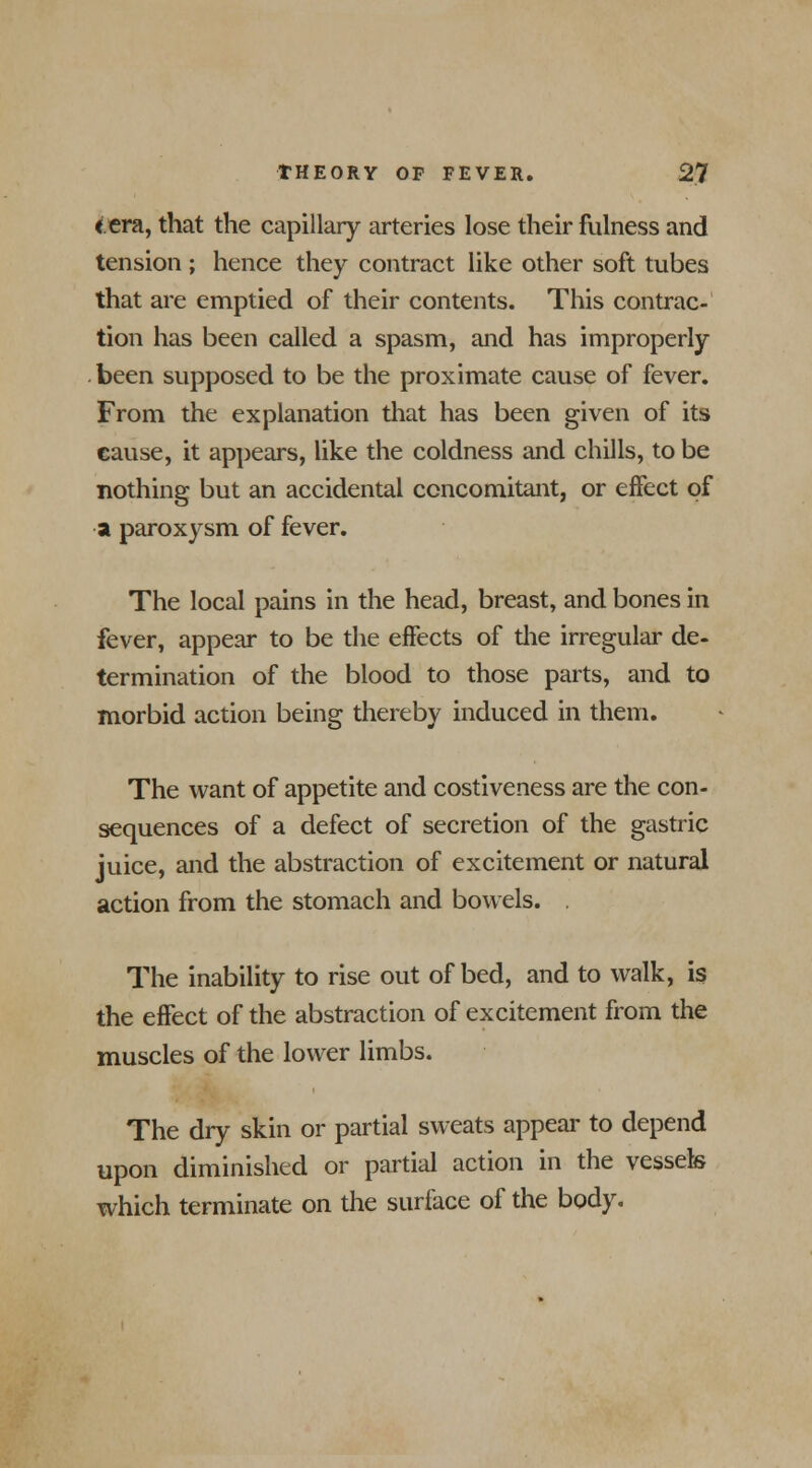 <era, that the capillary arteries lose their fulness and tension ; hence they contract like other soft tubes that are emptied of their contents. This contrac- tion has been called a spasm, and has improperly been supposed to be the proximate cause of fever. From the explanation that has been given of its cause, it appears, like the coldness and chills, to be nothing but an accidental concomitant, or effect of a paroxysm of fever. The local pains in the head, breast, and bones in fever, appear to be the effects of the irregular de- termination of the blood to those parts, and to morbid action being thereby induced in them. The want of appetite and costiveness are the con- sequences of a defect of secretion of the gastric juice, and the abstraction of excitement or natural action from the stomach and bowels. . The inability to rise out of bed, and to walk, is the effect of the abstraction of excitement from the muscles of the lower limbs. The dry skin or partial sweats appear to depend upon diminished or partial action in the vessels which terminate on the surface of the body.