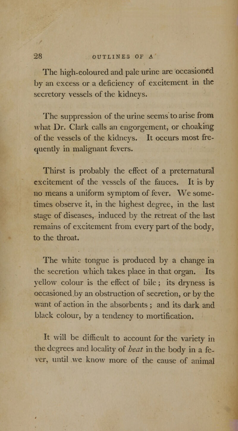 The high-coloured and pale urine are occasioned by an excess or a deficiency of excitement in the secretory vessels of the kidneys. The suppression of the urine seems to arise from what Dr. Clark calls an engorgement, or choaking of the vessels of the kidneys. It occurs most fre- quently in malignant fevers. Thirst is probably the effect of a preternatural excitement of the vessels of the fauces. It is by no means a uniform symptom of fever. We some- times observe it, in the highest degree, in the last stage of diseases, induced by the retreat of the last remains of excitement from every part of the body, to the throat. The white tongue is produced by a change in the secretion which takes place in that organ. Its yellow colour is the effect of bile; its dryness is occasioned by an obstruction of secretion, or by the want of action in the absorbents ; and its dark and black colour, by a tendency to mortification. It will be difficult to account for the variety in the degrees and locality of heat in the body in a fe- ver, until .we know more of the cause of animal