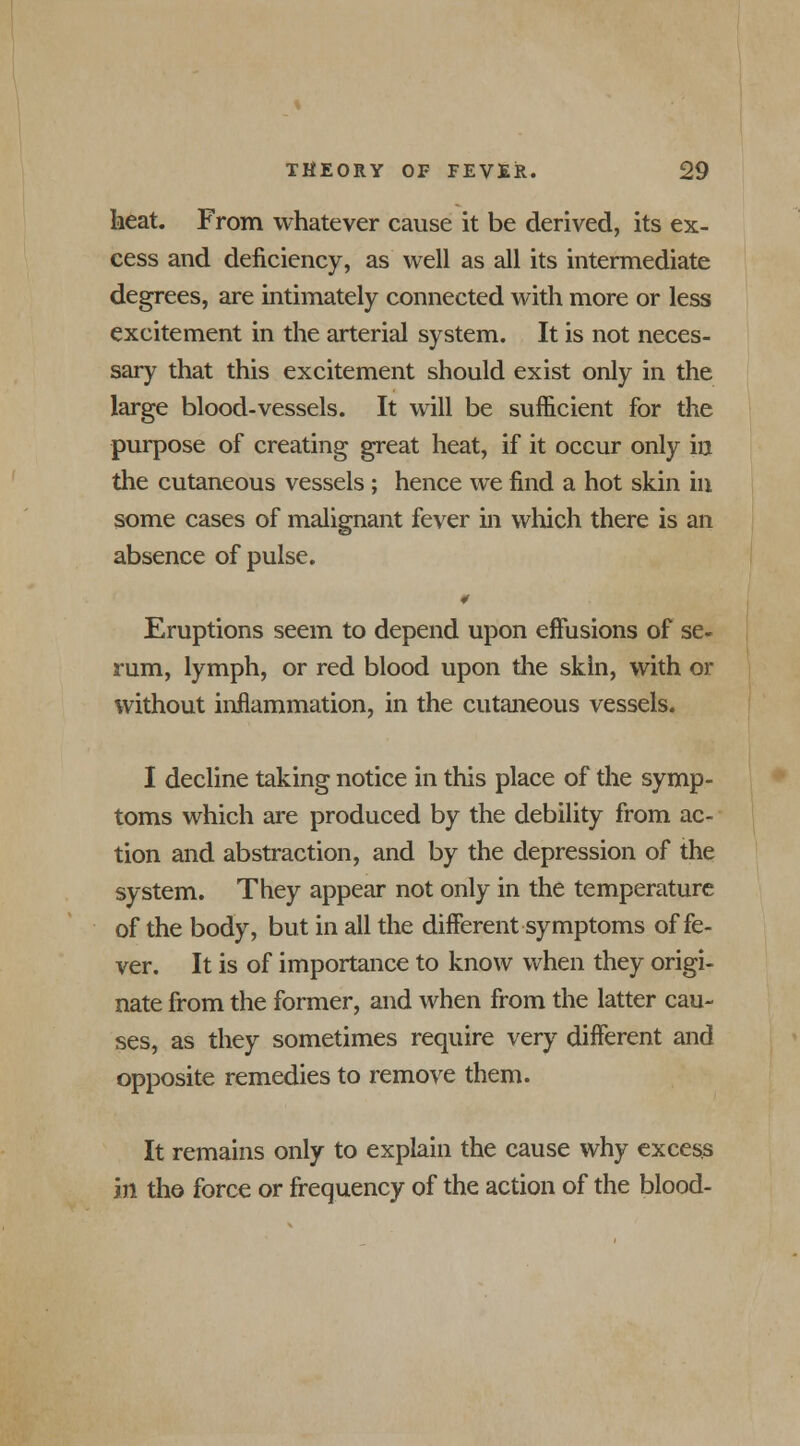 heat. From whatever cause it be derived, its ex- cess and deficiency, as well as all its intermediate degrees, are intimately connected with more or less excitement in the arterial system. It is not neces- sary that this excitement should exist only in the large blood-vessels. It will be sufficient for the purpose of creating great heat, if it occur only in the cutaneous vessels ; hence we find a hot skin in some cases of malignant fever in which there is an absence of pulse. Eruptions seem to depend upon effusions of se- rum, lymph, or red blood upon the skin, with or without inflammation, in the cutaneous vessels. I decline taking notice in this place of the symp- toms which are produced by the debility from ac- tion and abstraction, and by the depression of the system. They appear not only in the temperature of the body, but in all the different symptoms of fe- ver. It is of importance to know when they origi- nate from the former, and when from the latter cau- ses, as they sometimes require very different and opposite remedies to remove them. It remains only to explain the cause why excess in the force or frequency of the action of the blood-
