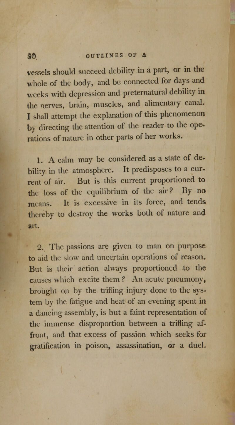 vessels should succeed debility in a part, or in the whole of the body, and be connected for days and weeks with depression and preternatural debility in the nerves, brain, muscles, and alimentary canal. I shall attempt the explanation of this phenomenon by directing the attention of the reader to the ope- rations of nature in other parts of her works. 1. A calm may be considered as a state of de. bility in the atmosphere. It predisposes to a cur- rent of air. But is this current proportioned to the loss of the equilibrium of the air? By no means. It is excessive in its force, and tends thereby to destroy the works bodi of nature and art. 2. The passions are given to man on purpose to aid the slow and uncertain operations of reason. But is their action always proportioned to the causes which excite them ? An acute pneumony, brought on by the trifling injury done to the sys- tem by the fatigue and heat of an evening spent in a dancing assembly, is but a faint representation of the immense disproportion between a trifling af- front, and that excess of passion which seeks for gratification in poison, assassination, or a duel.