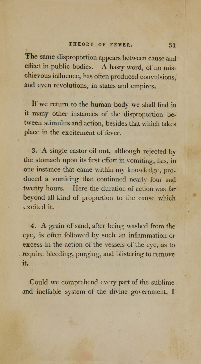 The same disproportion appears between cause and effect in public bodies. A hasty word, of no mis- chievous influence, has often produced convulsions, and even revolutions, in states and empires. If we return to the human body we shall find in it many other instances of the disproportion be- tween stimulus and action, besides that which takes place in the excitement of fever. 3. A single castor oil nut, although rejected by the stomach upon its first eifort in vomiting, has, in one instance that came within my knowledge, pro- duced a vomiting that continued nearly four and twenty hours. Here the duration of action was far beyond all kind of proportion to the cause which excited it. 4. A grain of sand, after being washed from the eye, is often followed by such an inflammation or excess in the action of the vessels of the eye, as to require bleeding, purging, and blistering to remove it. Could we comprehend every part of the sublime and ineffable system of the divine government, I