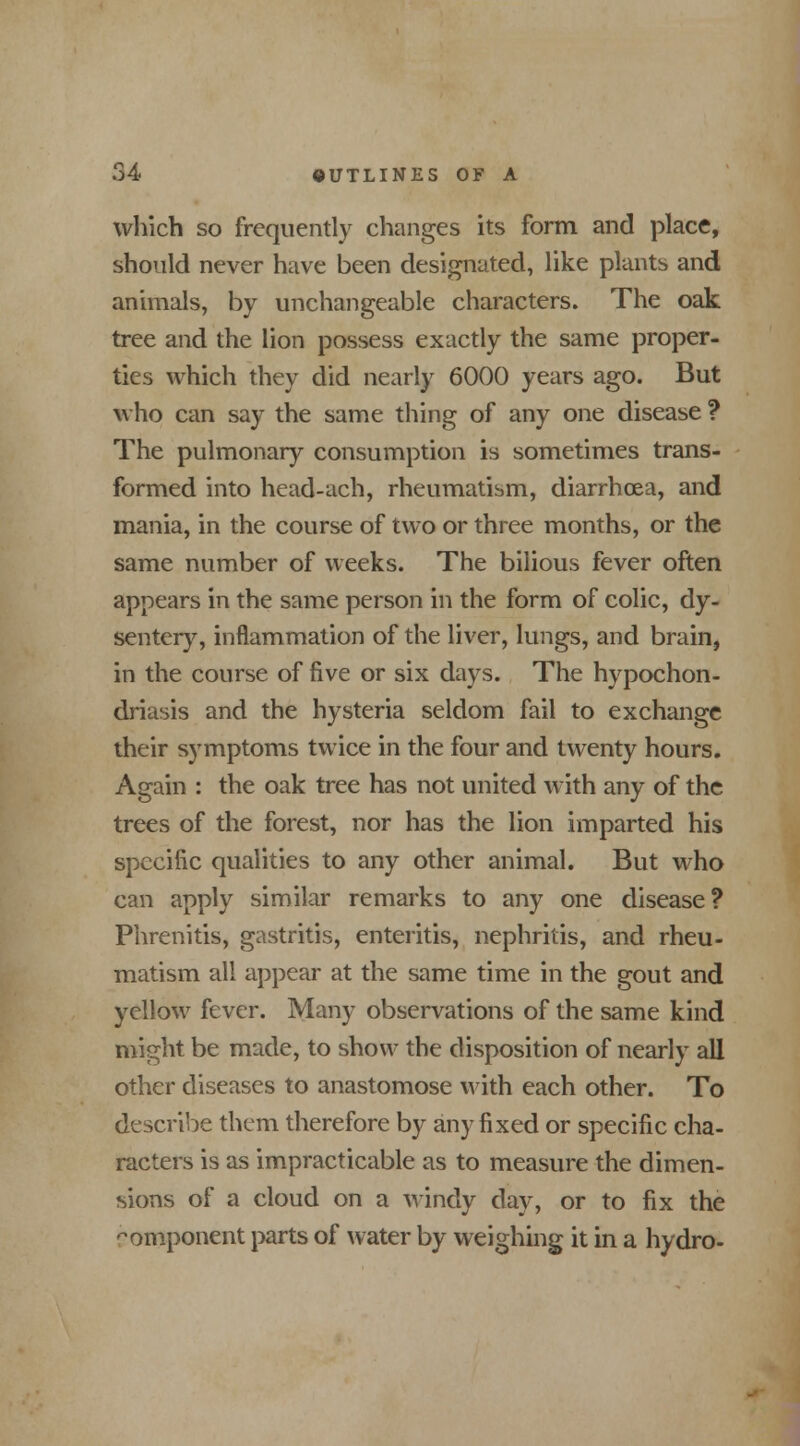 which so frequently changes its form and place, should never have been designated, like plants and animals, by unchangeable characters. The oak tree and the lion possess exactly the same proper- tics which they did nearly 6000 years ago. But who can say the same thing of any one disease ? The pulmonary consumption is sometimes trans- formed into head-ach, rheumatism, diarrhoea, and mania, in the course of two or three months, or the same number of weeks. The bilious fever often appears in the same person in the form of colic, dy- sentery, inflammation of the liver, lungs, and brain, in the course of five or six days. The hypochon- driasis and the hysteria seldom fail to exchange their symptoms twice in the four and twenty hours. Again : the oak tree has not united with any of the trees of the forest, nor has the lion imparted his specific qualities to any other animal. But who can apply similar remarks to any one disease? Phrenitis, gastritis, enteritis, nephritis, and rheu- matism all appear at the same time in the gout and yellow fever. Many observations of the same kind might be made, to show the disposition of nearly all other diseases to anastomose with each other. To describe them therefore by any fixed or specific cha- racters is as impracticable as to measure the dimen- sions of a cloud on a windy day, or to fix the component parts of water by weighing it in a hydro-