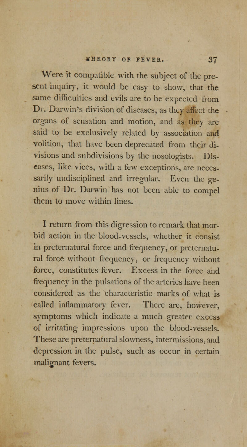 Were it compatible with the subject of the pre- sent inquiry, it would be easy to show, that the same difficulties and evils are to be expected from Dr. Darwin's division of diseases, as they affect the organs of sensation and motion, and as they are said to be exclusively related by association and volition, that have been deprecated from their di- visions and subdivisions by the nosologists. Dis- eases, like vices, with a few exceptions, are neces- sarily undisciplined and irregular. Even the ge- nius of Dr. Darwin has not been able to compel them to move within lines. I return from this digression to remark that mor- bid action in the blood-vessels, whether it consist in preternatural force and frequency, or preternatu- ral force without frequency, or frequency without force, constitutes fever. Excess in the force and frequency in the pulsations of the arteries have been considered as the characteristic marks of what is called inflammatory fever. There are, however, symptoms which indicate a much greater excess of irritating impressions upon the blood-vessels. These are preternatural slowness, intermissions, and depression in the pulse, such as occur in certain malignant fevers.