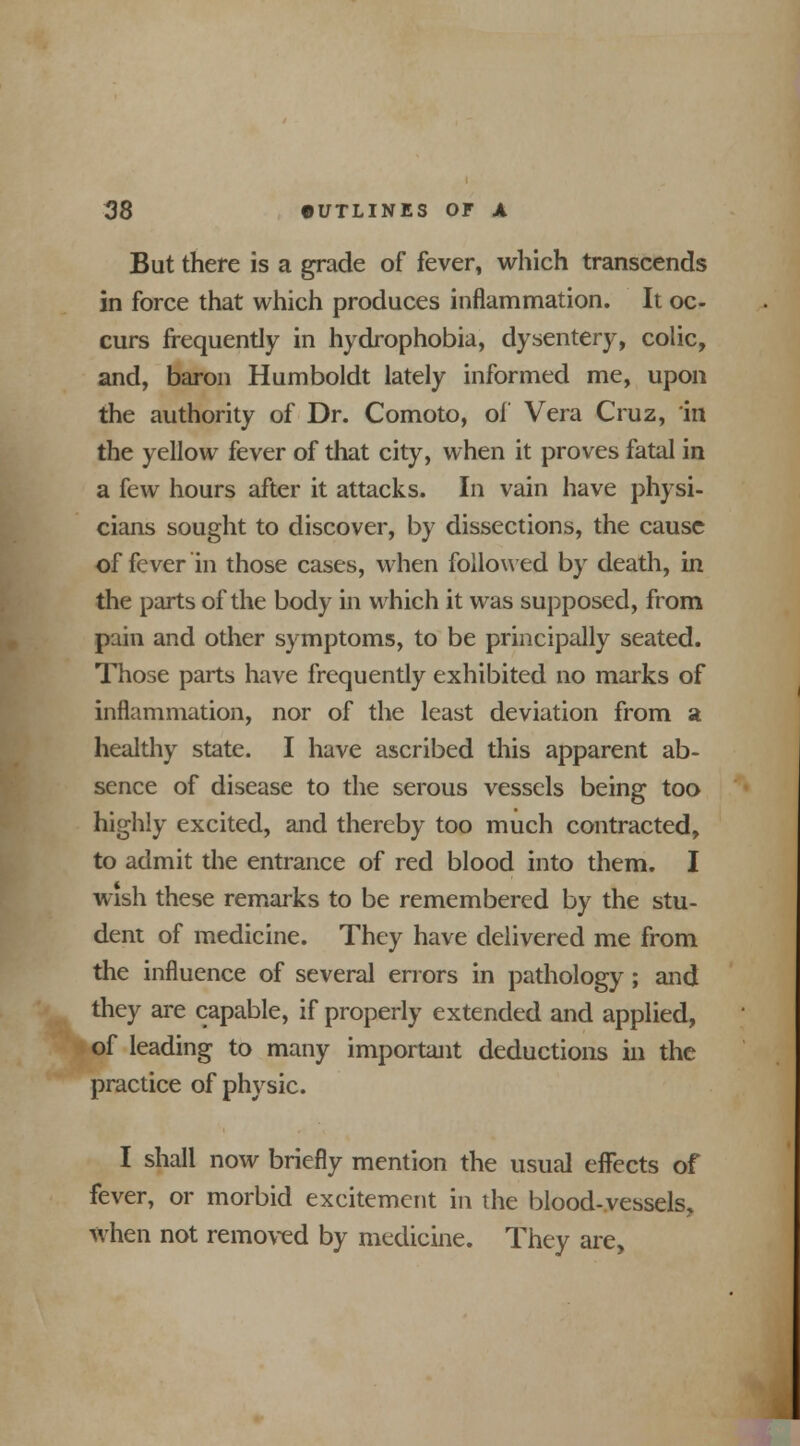 But there is a grade of fever, which transcends in force that which produces inflammation. It oc- curs frequently in hydrophobia, dysentery, colic, and, baron Humboldt lately informed me, upon the authority of Dr. Comoto, of Vera Cruz, in the yellow fever of that city, when it proves fatal in a few hours after it attacks. In vain have physi- cians sought to discover, by dissections, the cause of fever in those cases, when followed by death, in the parts of the body in which it was supposed, from pain and other symptoms, to be principally seated. Those parts have frequentiy exhibited no marks of inflammation, nor of the least deviation from a healthy state. I have ascribed this apparent ab- sence of disease to the serous vessels being too highly excited, and thereby too much contracted, to admit the entrance of red blood into them. I wish these remarks to be remembered by the stu- dent of medicine. They have delivered me from the influence of several errors in pathology; and they are capable, if properly extended and applied, of leading to many important deductions in the practice of physic. I shall now briefly mention the usual effects of fever, or morbid excitement in the blood-vessels, when not removed by medicine. They are,