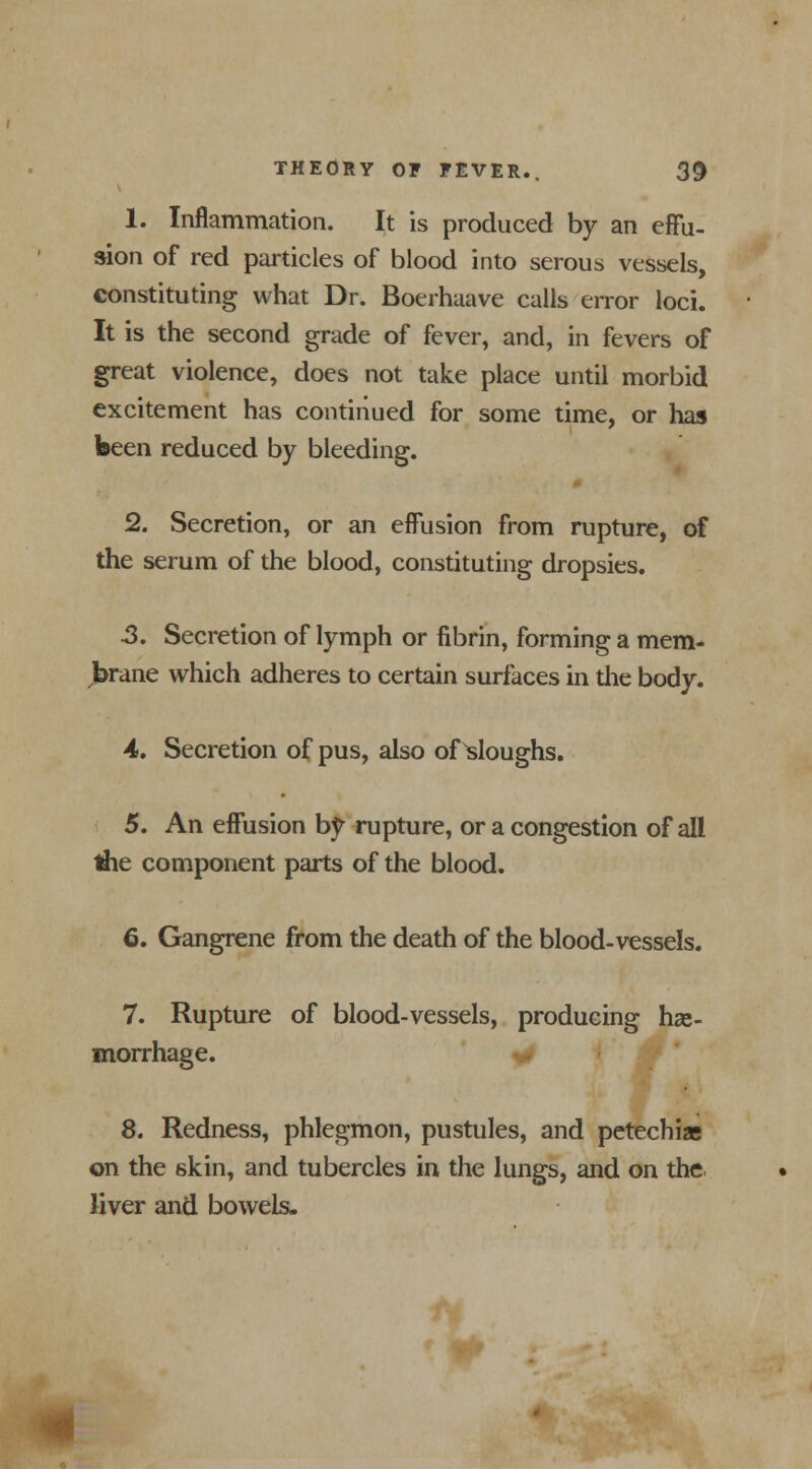 1. Inflammation. It is produced by an effu- sion of red particles of blood into serous vessels, constituting what Dr. Boerhaave calls error loci. It is the second grade of fever, and, in fevers of great violence, does not take place until morbid excitement has continued for some time, or has been reduced by bleeding. 2. Secretion, or an effusion from rupture, of the serum of the blood, constituting dropsies. 3. Secretion of lymph or fibrin, forming a mem- brane which adheres to certain surfaces in the body. 4. Secretion of pus, also of Ploughs. 5. An effusion by rupture, or a congestion of all tiie component parts of the blood. 6. Gangrene from the death of the blood-vessels. 7. Rupture of blood-vessels, producing hae- morrhage. 8. Redness, phlegmon, pustules, and petechias on the 6kin, and tubercles in the lungs, and on the. liver and bowels. i