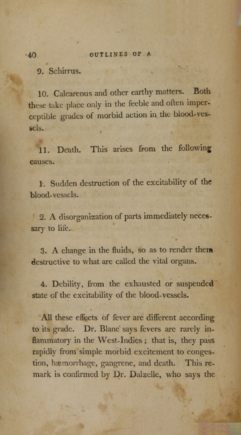 9. SchiiTus. 10. Calcareous and other earthy matters. Both these take place only in the feeble and often imper- ceptible grades of morbid action in the blood- ves- sels. 11. Death. This arises from the following causes. 1. Sudden destruction of the excitability of the blood-vessels. 2. A disorganization of parts immediately neces- sary to life. 3. A change in the fluids, so as to render them destructive to what are called the vital organs. 4. Debility, from the exhausted or suspended state of the excitability of the blood-vessels. All these effects of fever are different according to its grade. Dr. Blane says fevers are rarely in- flammatory in the West-Indies ; that is, they pass rapidly from simple morbid excitement to conges- tion, haemorrhage, gangrene, and death. This re- mark is confirmed by Dr. Dalzelle, who says the