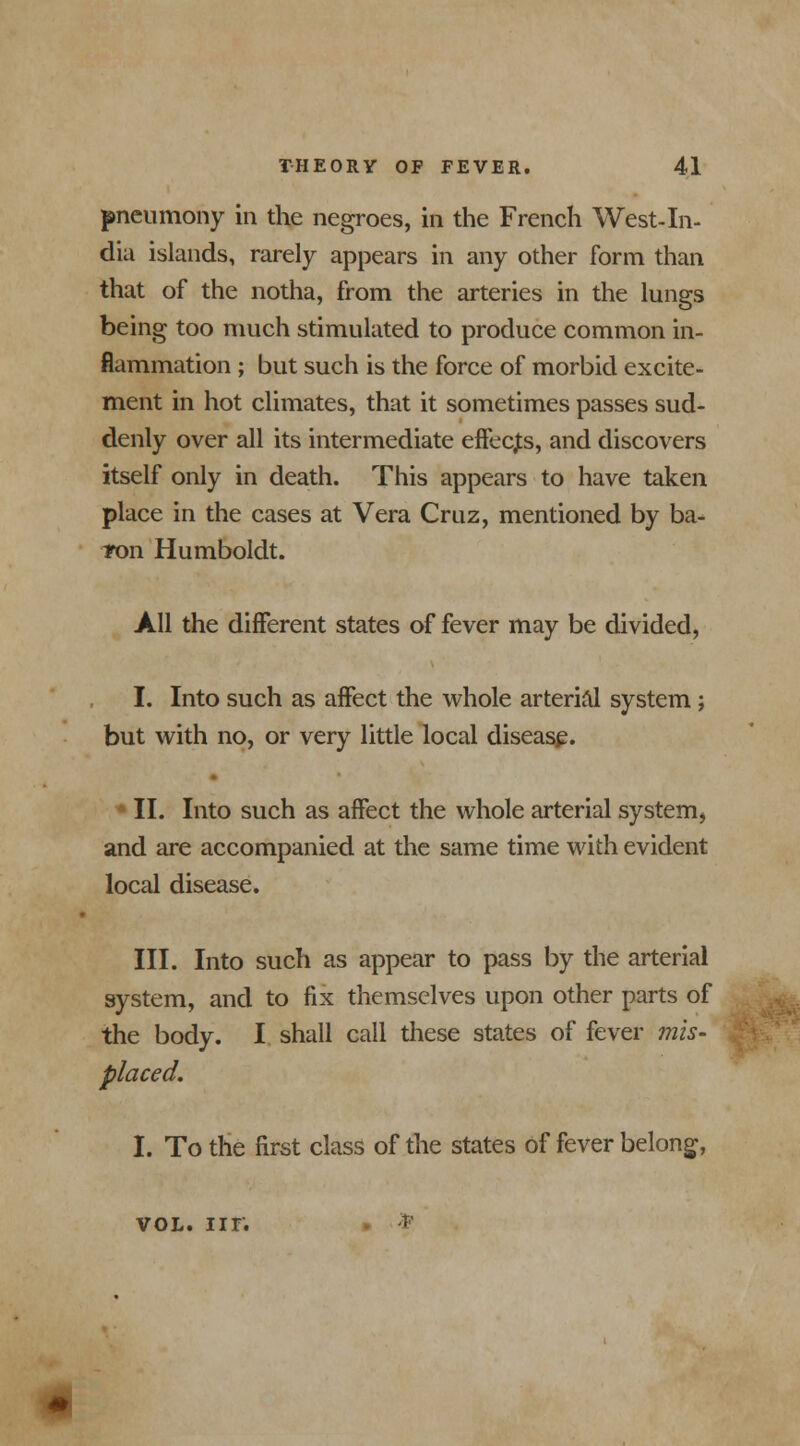 pneumony in the negroes, in the French West-In- dia islands, rarely appears in any other form than that of the notha, from the arteries in the lungs being too much stimulated to produce common in- flammation ; but such is the force of morbid excite- ment in hot climates, that it sometimes passes sud- denly over all its intermediate effects, and discovers itself only in death. This appears to have taken place in the cases at Vera Cruz, mentioned by ba- *on Humboldt. All the different states of fever may be divided, I. Into such as affect the whole arterial system ; but with no, or very little local disease. II. Into such as affect the whole arterial system, and are accompanied at the same time with evident local disease. III. Into such as appear to pass by the arterial system, and to fix themselves upon other parts of the body. I shall call these states of fever mis- placed. I. To the first class of the states of fever belong, vol. nr. * •