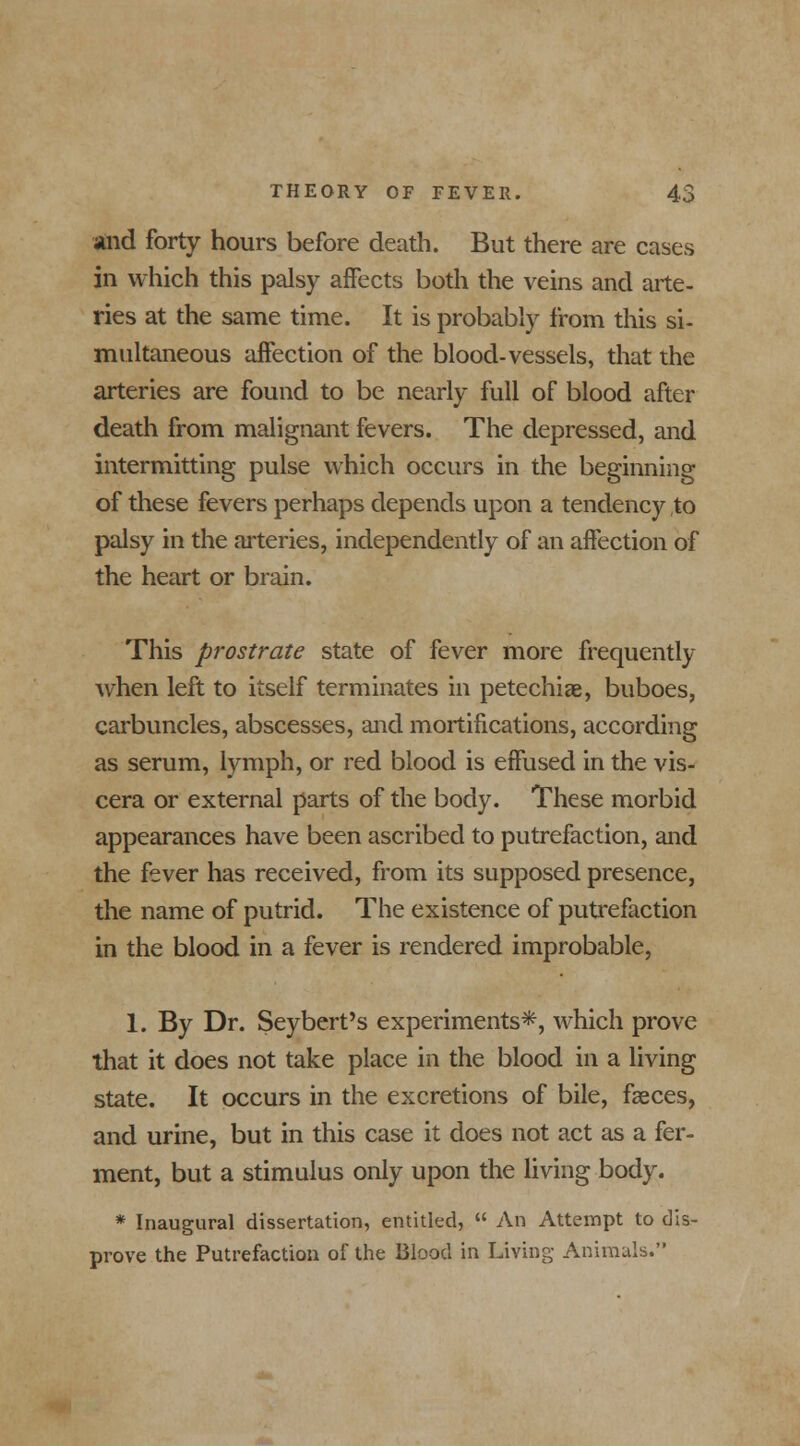 and forty hours before death. But there are cases in which this palsy affects both the veins and arte- ries at the same time. It is probably from this si- multaneous affection of the blood-vessels, that the arteries are found to be nearly full of blood after death from malignant fevers. The depressed, and intermitting pulse which occurs in the beginning of these fevers perhaps depends upon a tendency to palsy in the arteries, independently of an affection of the heart or brain. This prostrate state of fever more frequently when left to itself terminates in petechias, buboes, carbuncles, abscesses, and mortifications, according as serum, lymph, or red blood is effused in the vis- cera or external parts of the body. These morbid appearances have been ascribed to putrefaction, and the fever has received, from its supposed presence, the name of putrid. The existence of putrefaction in the blood in a fever is rendered improbable, 1. By Dr. Seybert's experiments*, which prove that it does not take place in the blood in a living state. It occurs in the excretions of bile, faeces, and urine, but in this case it does not act as a fer- ment, but a stimulus only upon the living body. * Inaugural dissertation, entitled,  An Attempt to dis- prove the Putrefaction of the Blood in Living Animals.