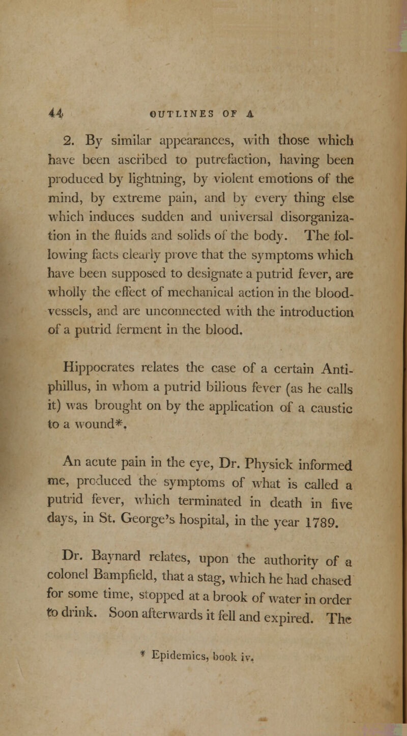 2. By similar appearances, with those which have been ascribed to putrefaction, having been produced by lightning, by violent emotions of* the mind, by extreme pain, and by every thing else which induces sudden and universal disorganiza- tion in the fluids and solids of the body. The fol- lowing facts clearly prove that the symptoms which have been supposed to designate a putrid fever, are wholly the effect of mechanical action in the blood- vessels, and are unconnected with the introduction of a putrid ferment in the blood. Hippocrates relates the case of a certain Anti- phillus, in whom a putrid bilious fever (as he calls it) was brought on by the application of a caustic to a wound*. An acute pain in the eye, Dr. Physick informed me, produced the symptoms of what is called a putrid fever, which terminated in death in five days, in St. George's hospital, in the year 1789. Dr. Baynard relates, upon the authority of a colonel Bampfield, that a stag, which he had chased for some time, stopped at a brook of water in order to drink. Soon afterwards it fell and expired. The * Epidemics, book iv.