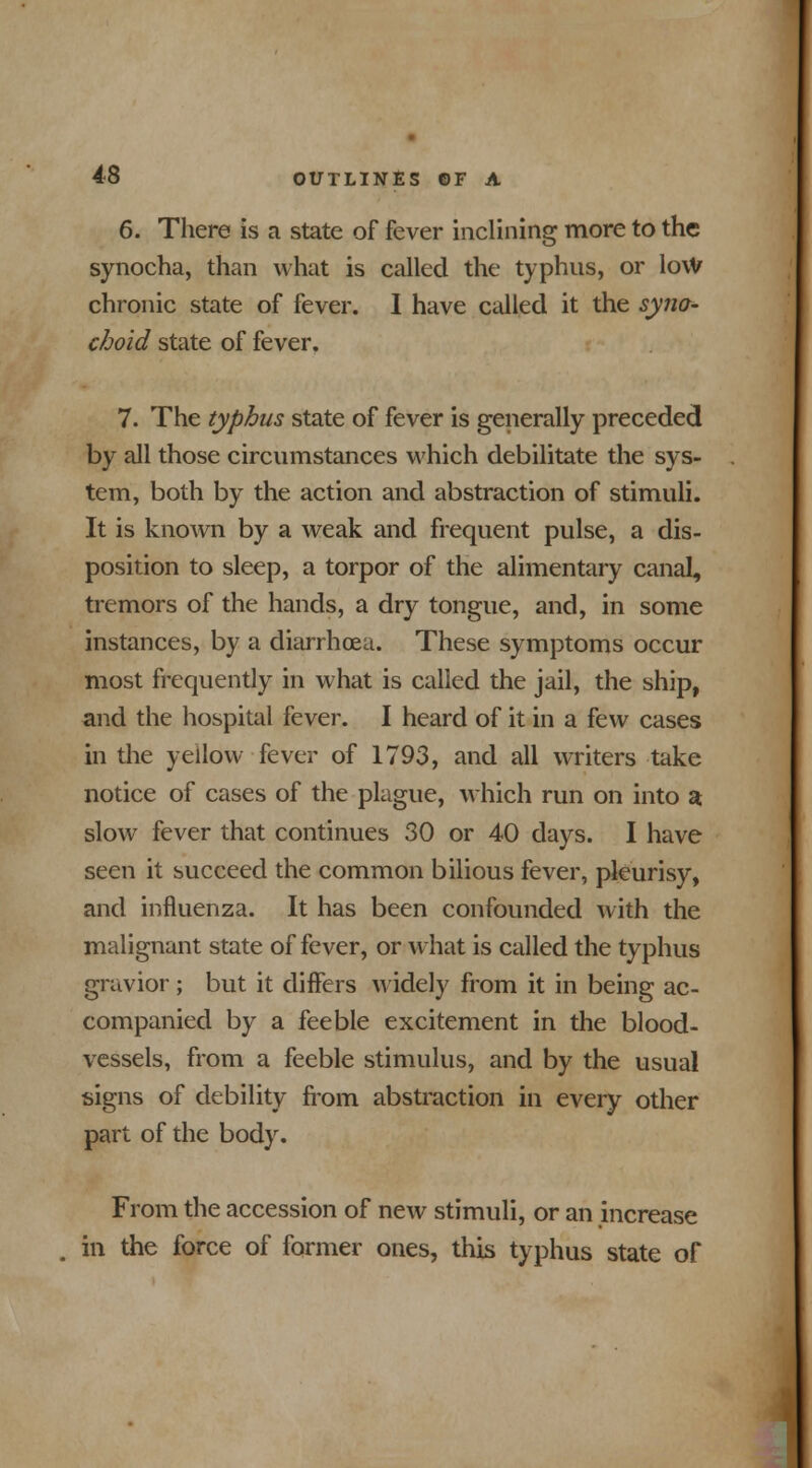 6. There is a state of fever inclining more to the synocha, than what is called the typhus, or lovV chronic state of fever. I have called it the syno- choid state of fever. 7. The typhus state of fever is generally preceded by all those circumstances which debilitate the sys- tem, both by the action and abstraction of stimuli. It is known by a weak and frequent pulse, a dis- position to sleep, a torpor of the alimentary canal, tremors of the hands, a dry tongue, and, in some instances, by a diarrhoea. These symptoms occur most frequently in what is called the jail, the ship, and the hospital fever. I heard of it in a few cases in the yellow fever of 1793, and all writers take notice of cases of the plague, which run on into a slow7 fever that continues 30 or 40 days. I have seen it succeed the common bilious fever, pleurisy, and influenza. It has been confounded with the malignant state of fever, or what is called the typhus gravior ; but it differs widely from it in being ac- companied by a feeble excitement in the blood- vessels, from a feeble stimulus, and by the usual signs of debility from abstraction in every other part of the body. From the accession of new stimuli, or an increase in the force of former ones, this typhus state of