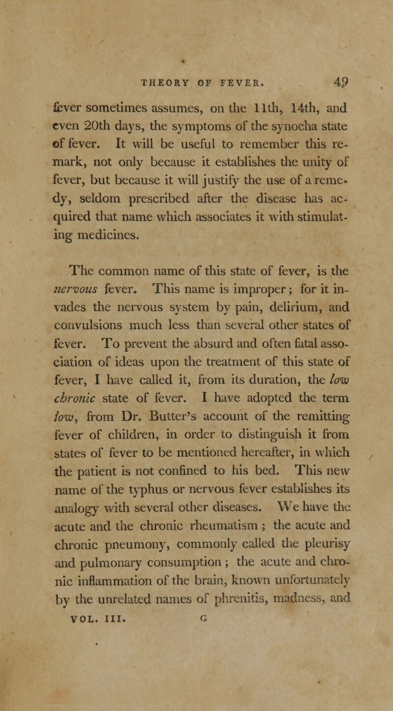 fever sometimes assumes, on the 11th, 14th, and even 20th days, the symptoms of the synocha state ©f fever. It will be useful to remember this re- mark, not only because it establishes the unity of fever, but because it will justify the use of a reme- dy, seldom prescribed after the disease has ac- quired that name which associates it with stimulat- ing medicines. The common name of this state of fever, is the nervous fever. This name is improper; for it in- vades the nervous system by pain, delirium, and convulsions much less than several other states of fever. To prevent the absurd and often fatal asso- ciation of ideas upon the treatment of this state of fever, I have called it, from its duration, the low chronic state of fever. I have adopted the term low, from Dr. Butter's account of the remitting fever of children, in order to distinguish it from states of fever to be mentioned hereafter, in which the patient is not confined to his bed. This new name of the typhus or nervous fever establishes its analogy with several other diseases. We have the acute and the chronic rheumatism ; the acute and chronic pneumony, commonly called the pleurisy and pulmonary consumption ; the acute and chro- nic inflammation of the brain, known unfortunately by the unrelated names of phrenitis, madness, and vol. in. g