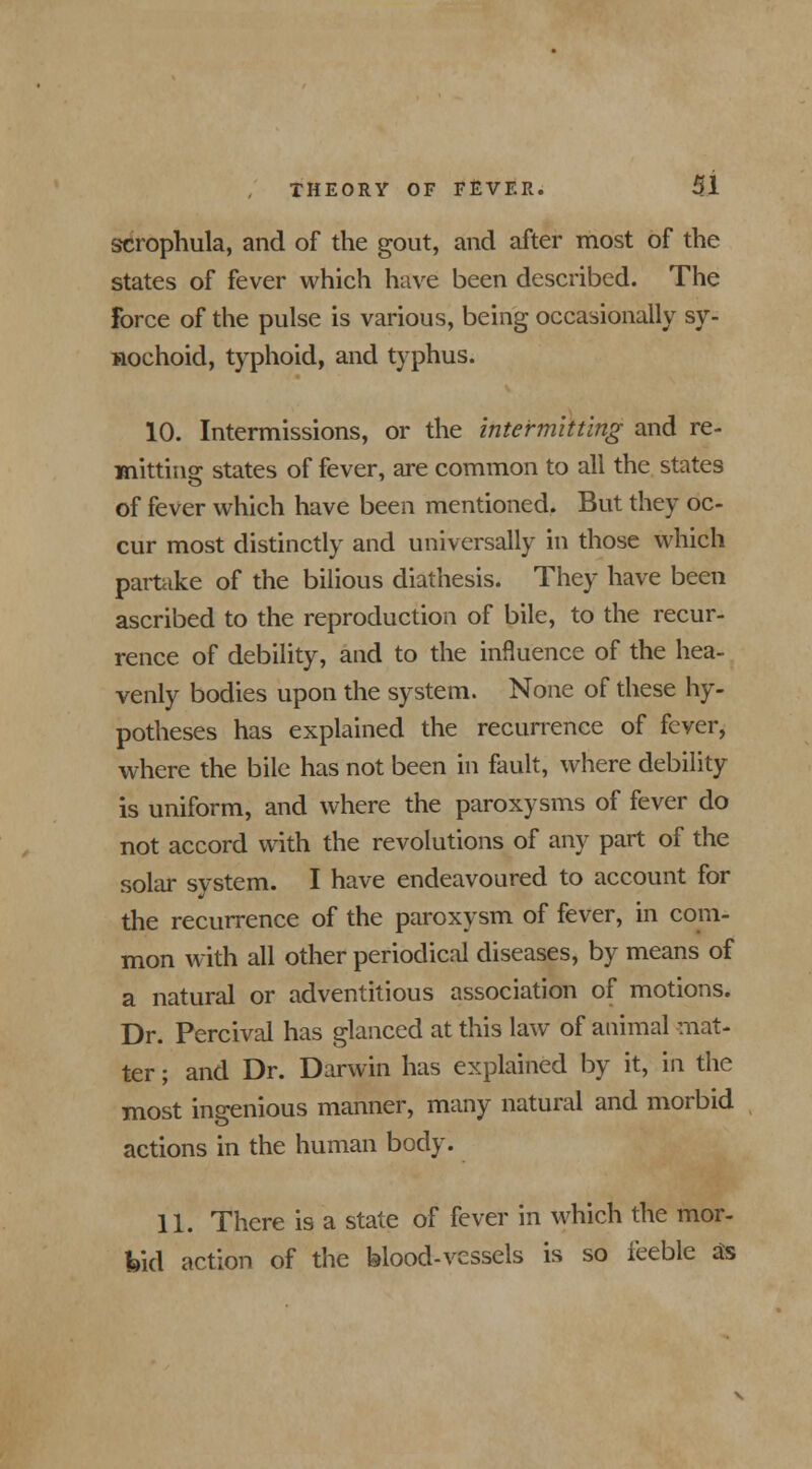 scrophula, and of the gout, and after most of the states of fever which have been described. The force of the pulse is various, being occasionally sy- nochoid, typhoid, and typhus. 10. Intermissions, or the intermitting and re- mitting states of fever, are common to all the states o of fever which have been mentioned. But they oc- cur most distinctly and universally in those which partake of the bilious diathesis. They have been ascribed to the reproduction of bile, to the recur- rence of debility, and to the influence of the hea- venly bodies upon the system. None of these hy- potheses has explained the recurrence of fever, where the bile has not been in fault, where debility is uniform, and where the paroxysms of fever do not accord with the revolutions of any part of the solar system. I have endeavoured to account for the recurrence of the paroxysm of fever, in com- mon with all other periodical diseases, by means of a natural or adventitious association of motions. Dr. Percival has glanced at this law of animal mat- ter ; and Dr. Darwin has explained by it, in the most ingenious manner, many natural and morbid actions in the human body. 11. There is a state of fever in which the mor- bid action of the blood-vessels is so feeble as