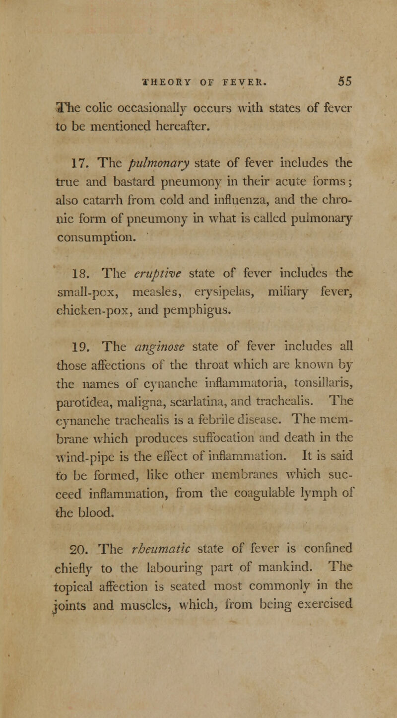 The colic occasionally occurs with states of fever to be mentioned hereafter. 17. The pulmonary state of fever includes the true and bastard pneumony in their acute forms; also catarrh from cold and influenza, and the chro- nic form of pneumony in what is called pulmonary consumption. 18. The eruptive state of fever includes the small-pox, measles, erysipelas, miliary fever, chicken-pox, and pemphigus. 19. The anginose state of fever includes all those affections of the throat which are known by the names of cynanche inflammatoria, tonsillaris, parotidea, maligna, scarlatina, and trachealis. The cynanche trachealis is a febrile disease. The mem- brane which produces suffocation and death in the wind-pipe is the effect of inflammation. It is said to be formed, like other membranes which suc- ceed inflammation, from the coagulable lymph of the blood. 20. The rheumatic state of fever is confined chiefly to the labouring part of mankind. The topical affection is seated most commonly in the joints and muscles, which, from being exercised