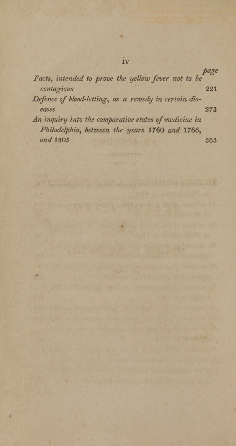 IV page Facts, intended to prove the yellow fever not to be contagious 221 Defence of blood-letting, as a remedy in certain dis- eases 273 An inquiry into the comparative states of medicine in Philadelphia, between the years 17'60 and 1766, and 1805 363