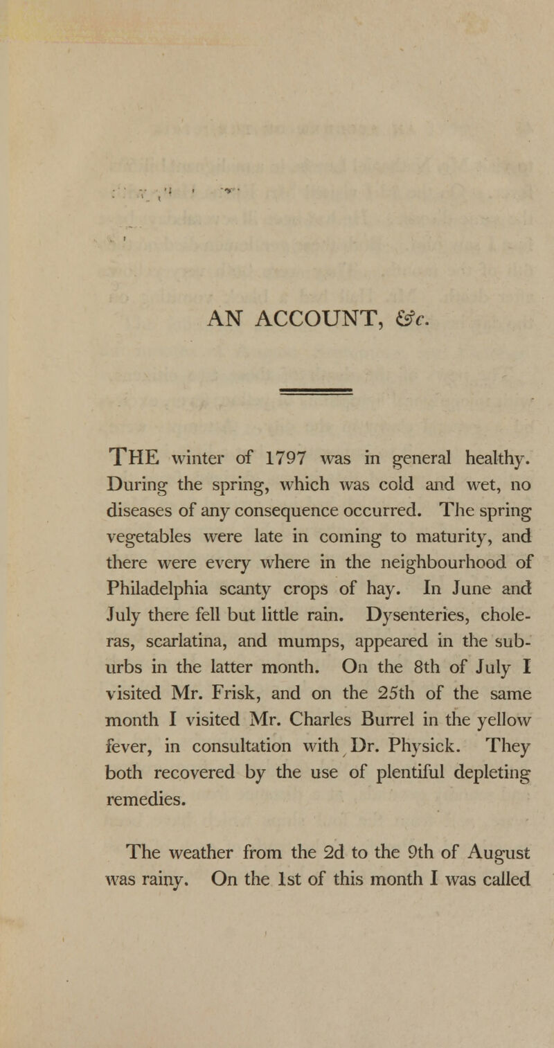 AN ACCOUNT, &c. THE winter of 1797 was in general healthy. During the spring, which was cold and wet, no diseases of any consequence occurred. The spring vegetables were late in coming to maturity, and there were every where in the neighbourhood of Philadelphia scanty crops of hay. In June and July there fell but little rain. Dysenteries, chole- ras, scarlatina, and mumps, appeared in the sub- urbs in the latter month. On the 8th of July I visited Mr. Frisk, and on the 25th of the same month I visited Mr. Charles Burrel in the yellow fever, in consultation with Dr. Physick. They both recovered by the use of plentiful depleting remedies. The weather from the 2d to the 9th of August was rainy. On the 1st of this month I was called